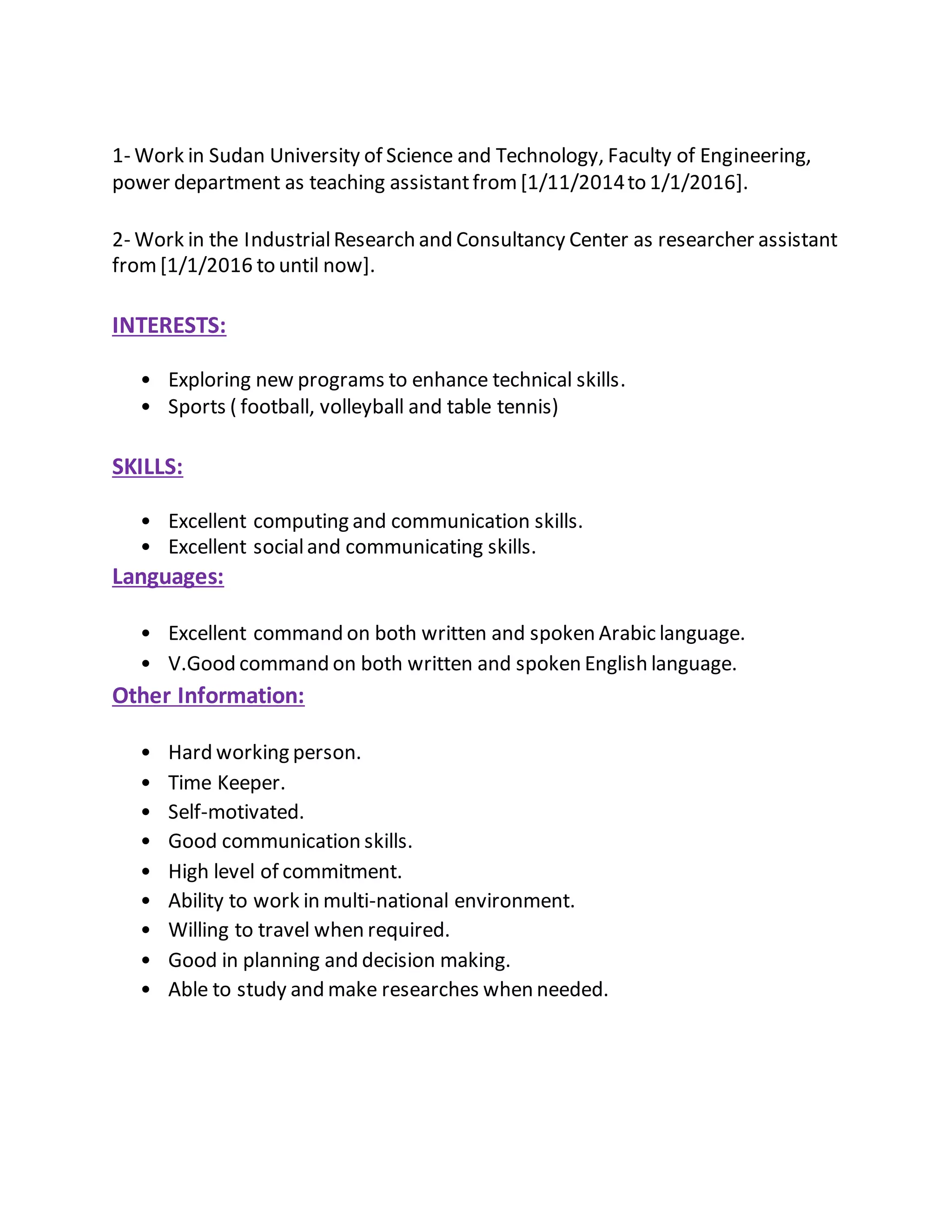 1- Work in Sudan University of Science and Technology, Faculty of Engineering,
power department as teaching assistantfrom[1/11/2014to 1/1/2016].
2- Work in the IndustrialResearch and Consultancy Center as researcher assistant
from[1/1/2016 to until now].
INTERESTS:
• Exploring new programs to enhance technical skills.
• Sports ( football, volleyball and table tennis)
SKILLS:
• Excellent computing and communication skills.
• Excellent socialand communicating skills.
Languages:
• Excellent command on both written and spoken Arabic language.
• V.Good command on both written and spoken English language.
Other Information:
• Hard working person.
• Time Keeper.
• Self-motivated.
• Good communication skills.
• High level of commitment.
• Ability to work in multi-national environment.
• Willing to travel when required.
• Good in planning and decision making.
• Able to study and make researches when needed.
 