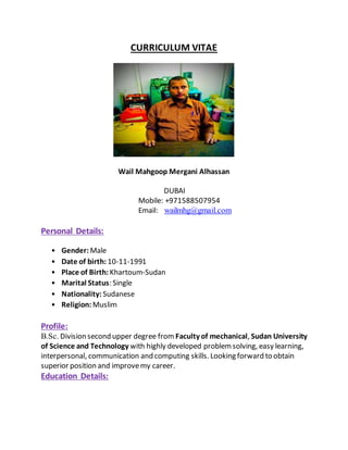 CURRICULUM VITAE
Wail Mahgoop Mergani Alhassan
DUBAI
Mobile: +971588507954
Email: wailmhg@gmail.com
Personal Details:
• Gender: Male
• Date of birth: 10-11-1991
• Place of Birth: Khartoum-Sudan
• Marital Status: Single
• Nationality: Sudanese
• Religion: Muslim
Profile:
B.Sc. Division second upper degree from Faculty of mechanical, Sudan University
of Science and Technology with highly developed problemsolving, easy learning,
interpersonal, communication and computing skills. Looking forward to obtain
superior position and improvemy career.
Education Details:
 