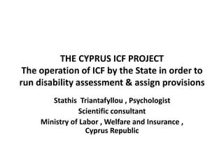 THE CYPRUS ICF PROJECT 
The operation of ICF by the State in order to 
run disability assessment & assign provisions 
Stathis Triantafyllou , Psychologist 
Scientific consultant 
Ministry of Labor , Welfare and Insurance , 
Cyprus Republic 
 