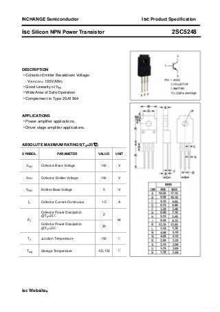 INCHANGE Semiconductor isc Product Specification
isc Silicon NPN Power Transistor 2SC5248
DESCRIPTION
·Collector-Emitter Breakdown Voltage-
: V(BR)CEO= 160V(Min)
·Good Linearity of hFE
·Wide Area of Safe Operation
·Complement to Type 2SA1964
APPLICATIONS
·Power amplifier applications.
·Driver stage amplifier applications.
ABSOLUTE MAXIMUM RATINGS(Ta=25℃)
SYMBOL PARAMETER VALUE UNIT
VCBO Collector-Base Voltage 160 V
VCEO Collector-Emitter Voltage 160 V
VEBO Emitter-Base Voltage 5 V
IC Collector Current-Continuous 1.5 A
Collector Power Dissipation
@Ta=25℃
2
PC
Collector Power Dissipation
@TC=25℃
20
W
TJ Junction Temperature 150 ℃
Tstg Storage Temperature -55~150 ℃
isc Website：
Free Datasheet http://www.Datasheet-PDF.com/
 