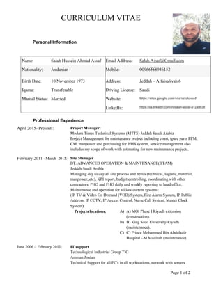 Page 1 of 2
CURRICULUM VITAE
Personal Information
Name: Salah Hussein Ahmad Assaf Email Address: Salah.Assaf@Gmail.com
Nationality: Jordanian Mobile: 00966568946152
Birth Date: 10 November 1973 Address: Jeddah – Alfaisaliyah 6
Iqama: Transferable Driving License: Saudi
Marital Status: Married Website: https://sites.google.com/site/salahassaf/
LinkedIn: https://sa.linkedin.com/in/salah-assaf-a12a9b38
Professional Experience
April 2015- Present : Project Manager:
Modern Times Technical Systems (MTTS) Jeddah Saudi Arabia
Project Management for maintenance project including coast, spare parts PPM,
CM, manpower and purchasing for BMS system, service management also
includes my scope of work with estimating for new maintenance projects.
February 2011 –March 2015: Site Manager
BT. ADVANCED OPERATION & MAINTENANCE(BTAM)
Jeddah Saudi Arabia
Managing day to day all site process and needs (technical, logistic, material,
manpower, etc), KPI report, budget controlling, coordinating with other
contractors, PHO and FHO daily and weekly reporting to head office.
Maintenance and operation for all low current systems:
(IP TV & Video On Demand (VOD) System, Fire Alarm System, IP Public
Address, IP CCTV, IP Access Control, Nurse Call System, Master Clock
System).
Projects locations: A) A) MOI Phase I Riyadh extension
(construction).
B) B) King Saud University Riyadh
(maintenance).
C) C) Prince Mohammed Bin Abdulaziz
Hospital –Al Madinah (maintenance).
June 2006 – February 2011: IT support
Technological Industrial Group TIG
Amman Jordan
Technical Support for all PC's in all workstations, network with servers
 