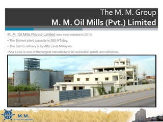 The M. M. Group
M. M. Oil Mills (Pvt.) Limited
M. M. Oil Mills Private Limited was incorporated in 2010.
• The Solvent plant capacity is 550 MT/day,
• The plant’s refinery is by Alfa Laval Malaysia
•Alfa Laval is one of the largest manufacturer oil extraction plants and refineries.
 