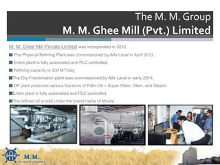 The M. M. Group
M. M. Ghee Mill (Pvt.) Limited
M. M. Ghee Mill Private Limited was incorporated in 2012.
The Physical Refining Plant was commissioned by Alfa Laval in April 2013,
Entire plant is fully automated and PLC controlled,
Refining capacity is 200 MT/day,
The Dry-Fractionation plant was commissioned by Alfa Laval in early 2014,
DF plant produces various fractions of Palm Oil – Super Olein, Olein, and Stearin
Entire plant is fully automated and PLC controlled
The refined oil is sold under the brand name of Moulvi
 