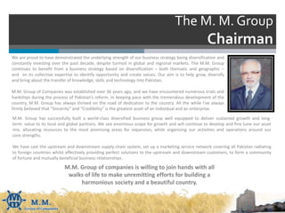 The M. M. Group
Chairman
We are proud to have demonstrated the underlying strength of our business strategy being diversification and
constantly investing over the past decade, despite turmoil in global and regional markets. The M.M. Group
continues to benefit from a business strategy based on diversification – both thematic and geographic –
and on its collective expertise to identify opportunity and create values. Our aim is to help grow, diversify
and bring about the transfer of knowledge, skills and technology into Pakistan.
M.M. Group of Companies was established over 36 years ago, and we have encountered numerous trials and
hardships during the process of Pakistan’s reform. In keeping pace with the tremendous development of the
country, M.M. Group has always thrived on the road of dedication to the country. All the while I’ve always
firmly believed that “Sincerity” and “Credibility” is the greatest asset of an individual and an enterprise.
M.M. Group of companies is willing to join hands with all
walks of life to make unremitting efforts for building a
harmonious society and a beautiful country.
M.M. Group has successfully built a world-class diversified business group well equipped to deliver sustained growth and long-
term value to its local and global partners. We see enormous scope for growth and will continue to develop and fine tune our asset
mix, allocating resources to the most promising areas for expansion, while organizing our activities and operations around our
core strengths.
We have cast the upstream and downstream supply chain system, set up a marketing service network covering all Pakistan radiating
to foreign countries whilst effectively providing perfect solutions to the upstream and downstream customers, to form a community
of fortune and mutually beneficial business relationships.
 