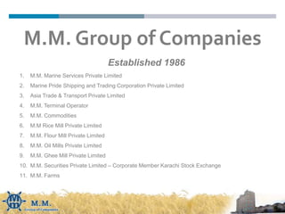 Established 1986
1. M.M. Marine Services Private Limited
2. Marine Pride Shipping and Trading Corporation Private Limited
3. Asia Trade & Transport Private Limited
4. M.M. Terminal Operator
5. M.M. Commodities
6. M.M Rice Mill Private Limited
7. M.M. Flour Mill Private Limited
8. M.M. Oil Mills Private Limited
9. M.M. Ghee Mill Private Limited
10. M.M. Securities Private Limited – Corporate Member Karachi Stock Exchange
11. M.M. Farms
M.M. Group of Companies
 