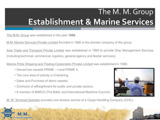 The M. M. Group
Establishment & Marine Services
The M.M. Group was established in the year 1986.
M.M. Marine Services Private Limited founded in 1986 is the pioneer company of the group.
Asia Trade and Transport Private Limited was established in 1990 to provide Ship Management Services
(including technical, commercial, logistics, general agency and feeder services).
Marine Pride Shipping and Trading Corporation Private Limited was established in 1996;
• Owned two vessels PRIME – I and PRIME II,
• The core area of activity is Chartering,
• Sales and Purchase of demo vessels,
• Contracts of affreightment for public and private sectors,
• A member of BIMCO (The Baltic and International Maritime Council).
M. M. Terminal Operator provides one window service of a Cargo Handling Company (CHC).
 