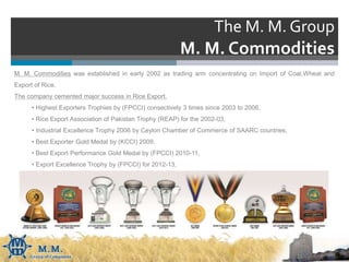 The M. M. Group
M. M. Commodities
M. M. Commodities was established in early 2002 as trading arm concentrating on Import of Coal,Wheat and
Export of Rice.
The company cemented major success in Rice Export.
• Highest Exporters Trophies by (FPCCI) consectively 3 times since 2003 to 2006,
• Rice Export Association of Pakistan Trophy (REAP) for the 2002-03,
• Industrial Excellence Trophy 2006 by Ceylon Chamber of Commerce of SAARC countries,
• Best Exporter Gold Medal by (KCCI) 2009.
• Best Export Performance Gold Medal by (FPCCI) 2010-11,
• Export Excellence Trophy by (FPCCI) for 2012-13,
 