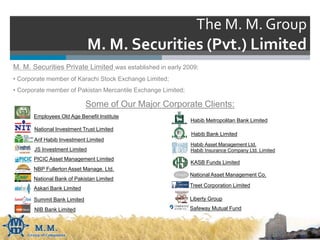 The M. M. Group
M. M. Securities (Pvt.) Limited
M. M. Securities Private Limited was established in early 2009;
• Corporate member of Karachi Stock Exchange Limited;
• Corporate member of Pakistan Mercantile Exchange Limited;
Some of Our Major Corporate Clients:
Employees Old Age Benefit Institute
National Investment Trust Limited
Arif Habib Investment Limited
JS Investment Limited
PICIC Asset Management Limited
NBP Fullerton Asset Manage. Ltd.
National Bank of Pakistan Limited
Askari Bank Limited
Summit Bank Limited
NIB Bank Limited
Habib Metropolitan Bank Limited
Habib Bank Limited
Habib Asset Management Ltd.
Habib Insurance Company Ltd. Limited
KASB Funds Limited
National Asset Management Co.
Treet Corporation Limited
Liberty Group
Safeway Mutual Fund
 