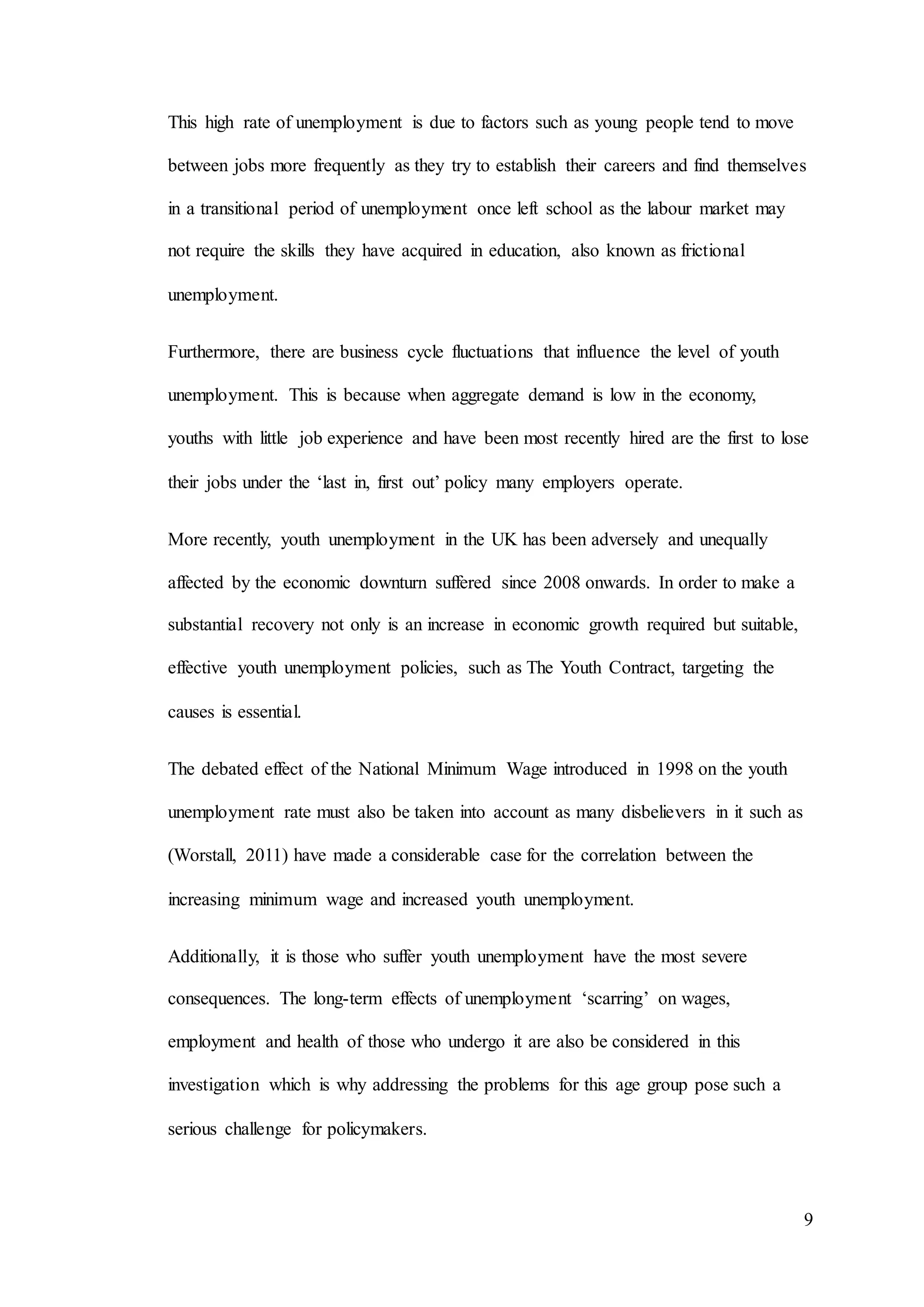 9
This high rate of unemployment is due to factors such as young people tend to move
between jobs more frequently as they try to establish their careers and find themselves
in a transitional period of unemployment once left school as the labour market may
not require the skills they have acquired in education, also known as frictional
unemployment.
Furthermore, there are business cycle fluctuations that influence the level of youth
unemployment. This is because when aggregate demand is low in the economy,
youths with little job experience and have been most recently hired are the first to lose
their jobs under the ‘last in, first out’ policy many employers operate.
More recently, youth unemployment in the UK has been adversely and unequally
affected by the economic downturn suffered since 2008 onwards. In order to make a
substantial recovery not only is an increase in economic growth required but suitable,
effective youth unemployment policies, such as The Youth Contract, targeting the
causes is essential.
The debated effect of the National Minimum Wage introduced in 1998 on the youth
unemployment rate must also be taken into account as many disbelievers in it such as
(Worstall, 2011) have made a considerable case for the correlation between the
increasing minimum wage and increased youth unemployment.
Additionally, it is those who suffer youth unemployment have the most severe
consequences. The long-term effects of unemployment ‘scarring’ on wages,
employment and health of those who undergo it are also be considered in this
investigation which is why addressing the problems for this age group pose such a
serious challenge for policymakers.
 