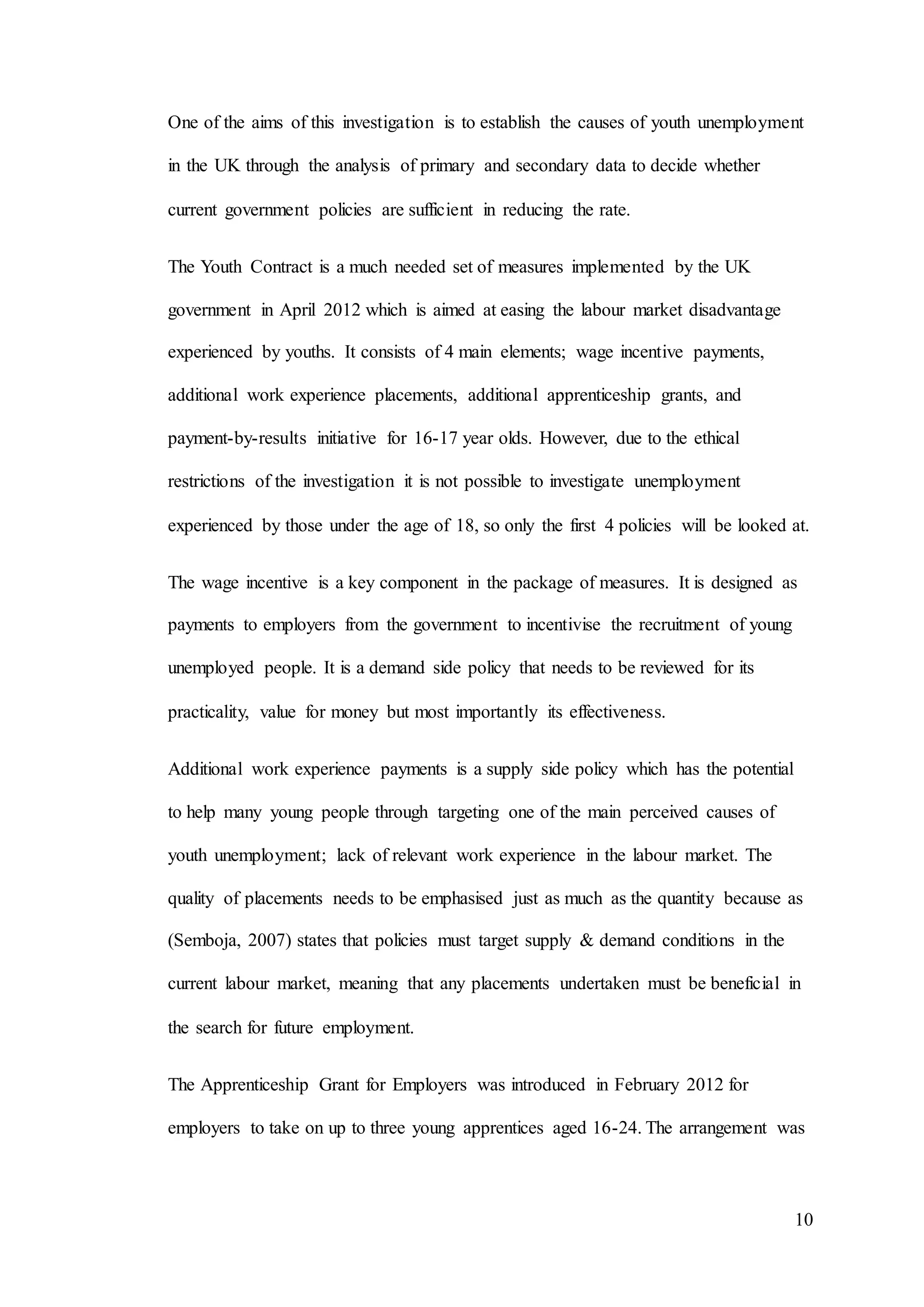10
One of the aims of this investigation is to establish the causes of youth unemployment
in the UK through the analysis of primary and secondary data to decide whether
current government policies are sufficient in reducing the rate.
The Youth Contract is a much needed set of measures implemented by the UK
government in April 2012 which is aimed at easing the labour market disadvantage
experienced by youths. It consists of 4 main elements; wage incentive payments,
additional work experience placements, additional apprenticeship grants, and
payment-by-results initiative for 16-17 year olds. However, due to the ethical
restrictions of the investigation it is not possible to investigate unemployment
experienced by those under the age of 18, so only the first 4 policies will be looked at.
The wage incentive is a key component in the package of measures. It is designed as
payments to employers from the government to incentivise the recruitment of young
unemployed people. It is a demand side policy that needs to be reviewed for its
practicality, value for money but most importantly its effectiveness.
Additional work experience payments is a supply side policy which has the potential
to help many young people through targeting one of the main perceived causes of
youth unemployment; lack of relevant work experience in the labour market. The
quality of placements needs to be emphasised just as much as the quantity because as
(Semboja, 2007) states that policies must target supply & demand conditions in the
current labour market, meaning that any placements undertaken must be beneficial in
the search for future employment.
The Apprenticeship Grant for Employers was introduced in February 2012 for
employers to take on up to three young apprentices aged 16-24. The arrangement was
 