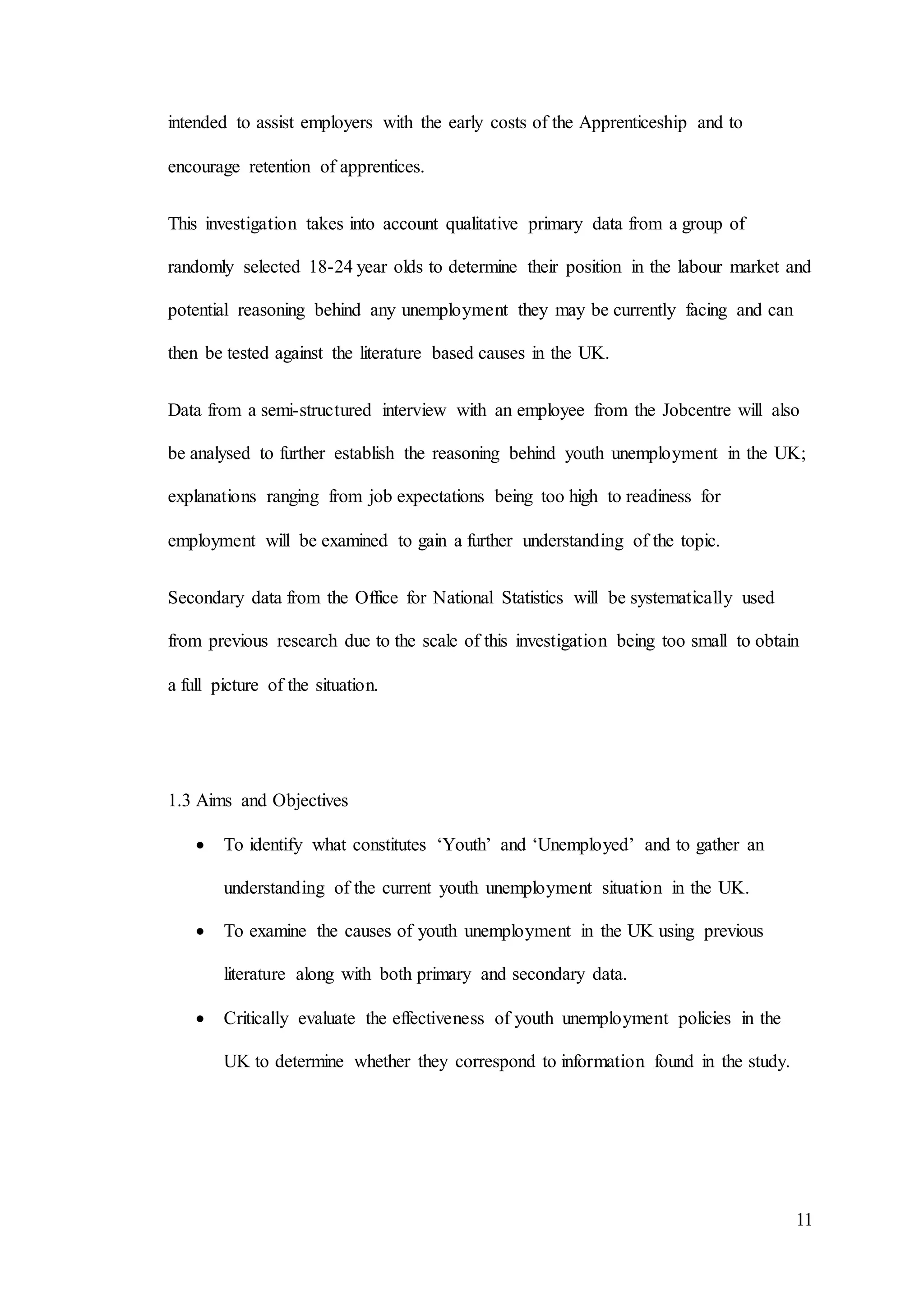 11
intended to assist employers with the early costs of the Apprenticeship and to
encourage retention of apprentices.
This investigation takes into account qualitative primary data from a group of
randomly selected 18-24 year olds to determine their position in the labour market and
potential reasoning behind any unemployment they may be currently facing and can
then be tested against the literature based causes in the UK.
Data from a semi-structured interview with an employee from the Jobcentre will also
be analysed to further establish the reasoning behind youth unemployment in the UK;
explanations ranging from job expectations being too high to readiness for
employment will be examined to gain a further understanding of the topic.
Secondary data from the Office for National Statistics will be systematically used
from previous research due to the scale of this investigation being too small to obtain
a full picture of the situation.
1.3 Aims and Objectives
 To identify what constitutes ‘Youth’ and ‘Unemployed’ and to gather an
understanding of the current youth unemployment situation in the UK.
 To examine the causes of youth unemployment in the UK using previous
literature along with both primary and secondary data.
 Critically evaluate the effectiveness of youth unemployment policies in the
UK to determine whether they correspond to information found in the study.
 