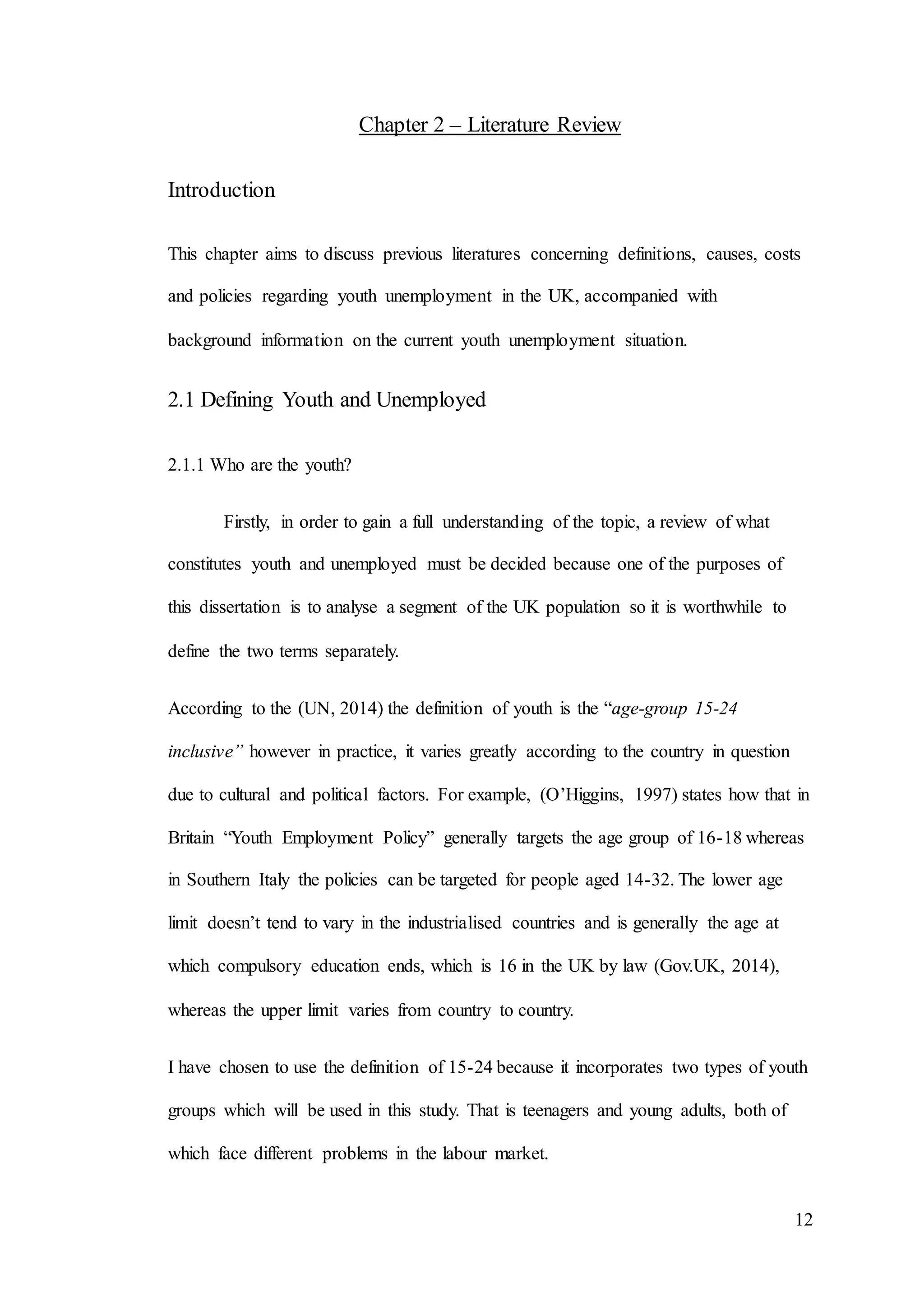 12
Chapter 2 – Literature Review
Introduction
This chapter aims to discuss previous literatures concerning definitions, causes, costs
and policies regarding youth unemployment in the UK, accompanied with
background information on the current youth unemployment situation.
2.1 Defining Youth and Unemployed
2.1.1 Who are the youth?
Firstly, in order to gain a full understanding of the topic, a review of what
constitutes youth and unemployed must be decided because one of the purposes of
this dissertation is to analyse a segment of the UK population so it is worthwhile to
define the two terms separately.
According to the (UN, 2014) the definition of youth is the “age-group 15-24
inclusive” however in practice, it varies greatly according to the country in question
due to cultural and political factors. For example, (O’Higgins, 1997) states how that in
Britain “Youth Employment Policy” generally targets the age group of 16-18 whereas
in Southern Italy the policies can be targeted for people aged 14-32. The lower age
limit doesn’t tend to vary in the industrialised countries and is generally the age at
which compulsory education ends, which is 16 in the UK by law (Gov.UK, 2014),
whereas the upper limit varies from country to country.
I have chosen to use the definition of 15-24 because it incorporates two types of youth
groups which will be used in this study. That is teenagers and young adults, both of
which face different problems in the labour market.
 