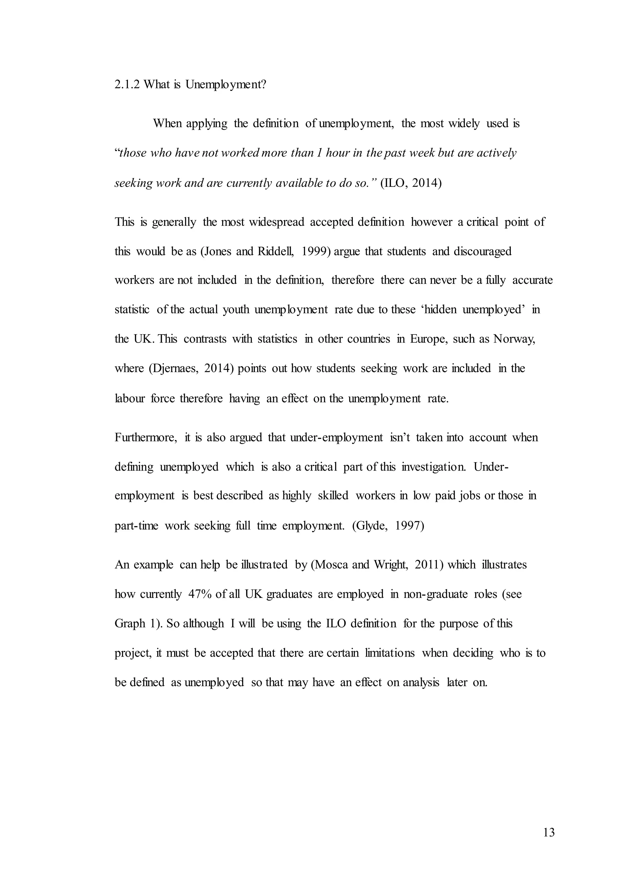 13
2.1.2 What is Unemployment?
When applying the definition of unemployment, the most widely used is
“those who have not worked more than 1 hour in the past week but are actively
seeking work and are currently available to do so.” (ILO, 2014)
This is generally the most widespread accepted definition however a critical point of
this would be as (Jones and Riddell, 1999) argue that students and discouraged
workers are not included in the definition, therefore there can never be a fully accurate
statistic of the actual youth unemployment rate due to these ‘hidden unemployed’ in
the UK. This contrasts with statistics in other countries in Europe, such as Norway,
where (Djernaes, 2014) points out how students seeking work are included in the
labour force therefore having an effect on the unemployment rate.
Furthermore, it is also argued that under-employment isn’t taken into account when
defining unemployed which is also a critical part of this investigation. Under-
employment is best described as highly skilled workers in low paid jobs or those in
part-time work seeking full time employment. (Glyde, 1997)
An example can help be illustrated by (Mosca and Wright, 2011) which illustrates
how currently 47% of all UK graduates are employed in non-graduate roles (see
Graph 1). So although I will be using the ILO definition for the purpose of this
project, it must be accepted that there are certain limitations when deciding who is to
be defined as unemployed so that may have an effect on analysis later on.
 