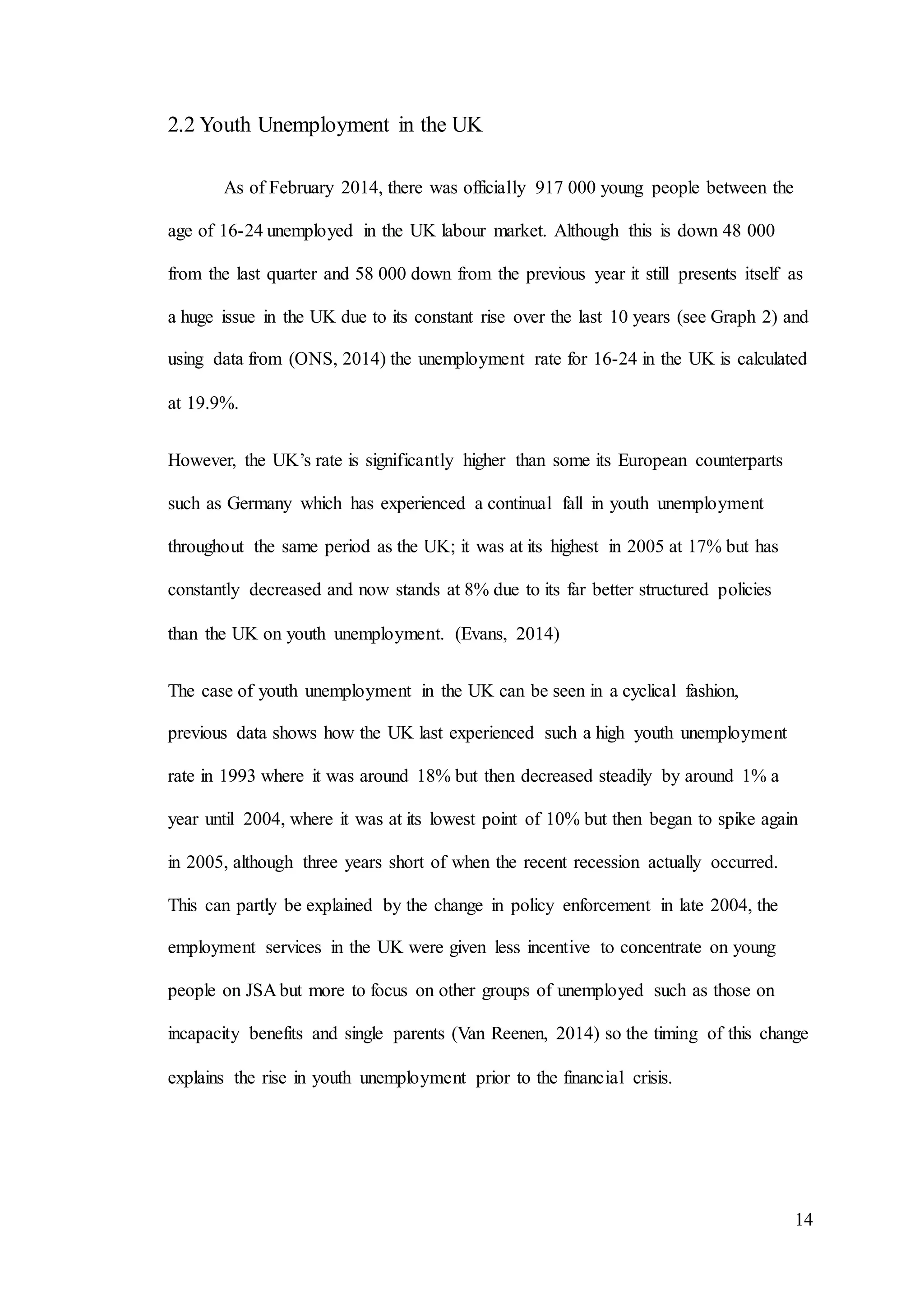 14
2.2 Youth Unemployment in the UK
As of February 2014, there was officially 917 000 young people between the
age of 16-24 unemployed in the UK labour market. Although this is down 48 000
from the last quarter and 58 000 down from the previous year it still presents itself as
a huge issue in the UK due to its constant rise over the last 10 years (see Graph 2) and
using data from (ONS, 2014) the unemployment rate for 16-24 in the UK is calculated
at 19.9%.
However, the UK’s rate is significantly higher than some its European counterparts
such as Germany which has experienced a continual fall in youth unemployment
throughout the same period as the UK; it was at its highest in 2005 at 17% but has
constantly decreased and now stands at 8% due to its far better structured policies
than the UK on youth unemployment. (Evans, 2014)
The case of youth unemployment in the UK can be seen in a cyclical fashion,
previous data shows how the UK last experienced such a high youth unemployment
rate in 1993 where it was around 18% but then decreased steadily by around 1% a
year until 2004, where it was at its lowest point of 10% but then began to spike again
in 2005, although three years short of when the recent recession actually occurred.
This can partly be explained by the change in policy enforcement in late 2004, the
employment services in the UK were given less incentive to concentrate on young
people on JSA but more to focus on other groups of unemployed such as those on
incapacity benefits and single parents (Van Reenen, 2014) so the timing of this change
explains the rise in youth unemployment prior to the financial crisis.
 