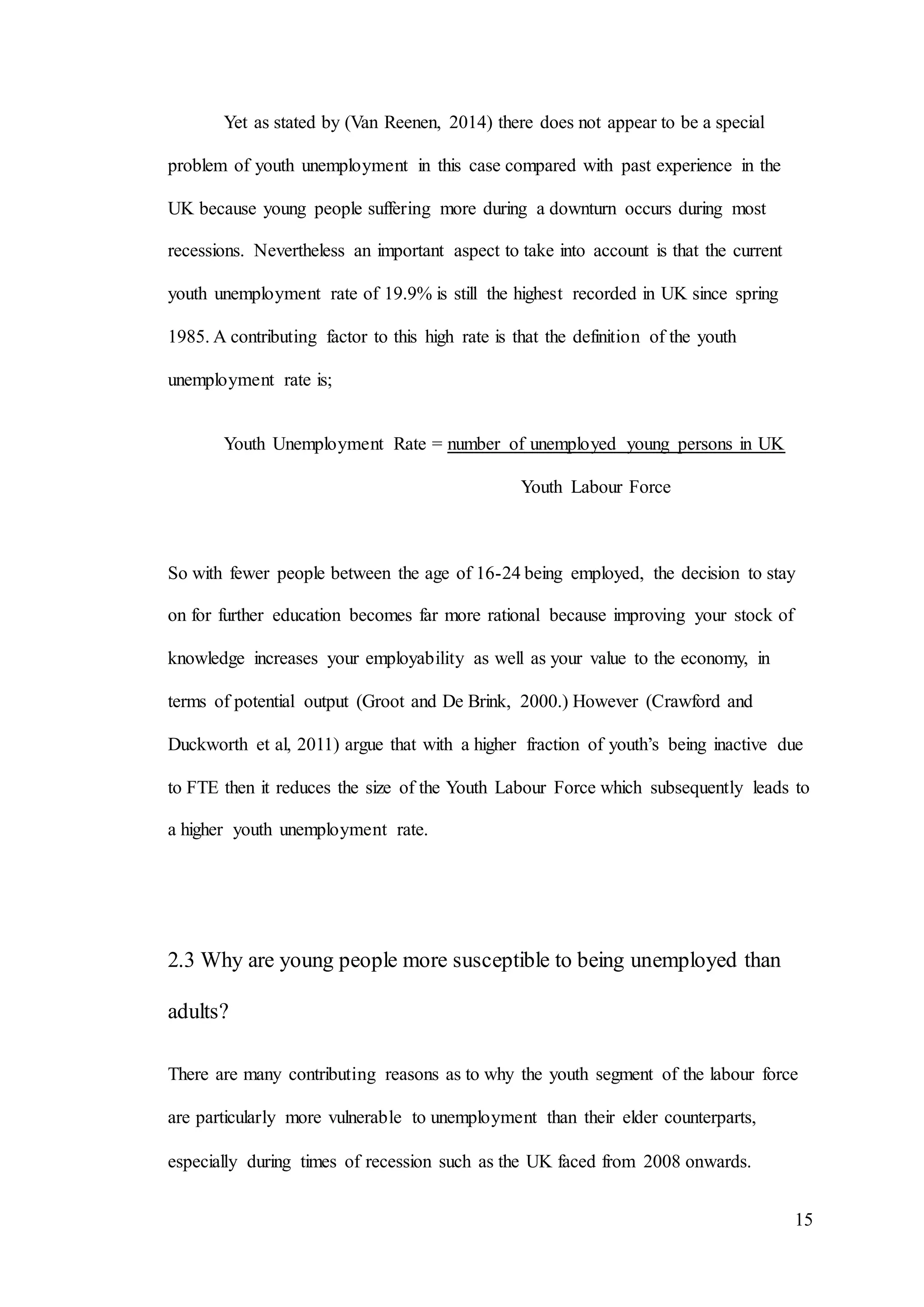 15
Yet as stated by (Van Reenen, 2014) there does not appear to be a special
problem of youth unemployment in this case compared with past experience in the
UK because young people suffering more during a downturn occurs during most
recessions. Nevertheless an important aspect to take into account is that the current
youth unemployment rate of 19.9% is still the highest recorded in UK since spring
1985. A contributing factor to this high rate is that the definition of the youth
unemployment rate is;
Youth Unemployment Rate = number of unemployed young persons in UK
Youth Labour Force
So with fewer people between the age of 16-24 being employed, the decision to stay
on for further education becomes far more rational because improving your stock of
knowledge increases your employability as well as your value to the economy, in
terms of potential output (Groot and De Brink, 2000.) However (Crawford and
Duckworth et al, 2011) argue that with a higher fraction of youth’s being inactive due
to FTE then it reduces the size of the Youth Labour Force which subsequently leads to
a higher youth unemployment rate.
2.3 Why are young people more susceptible to being unemployed than
adults?
There are many contributing reasons as to why the youth segment of the labour force
are particularly more vulnerable to unemployment than their elder counterparts,
especially during times of recession such as the UK faced from 2008 onwards.
 