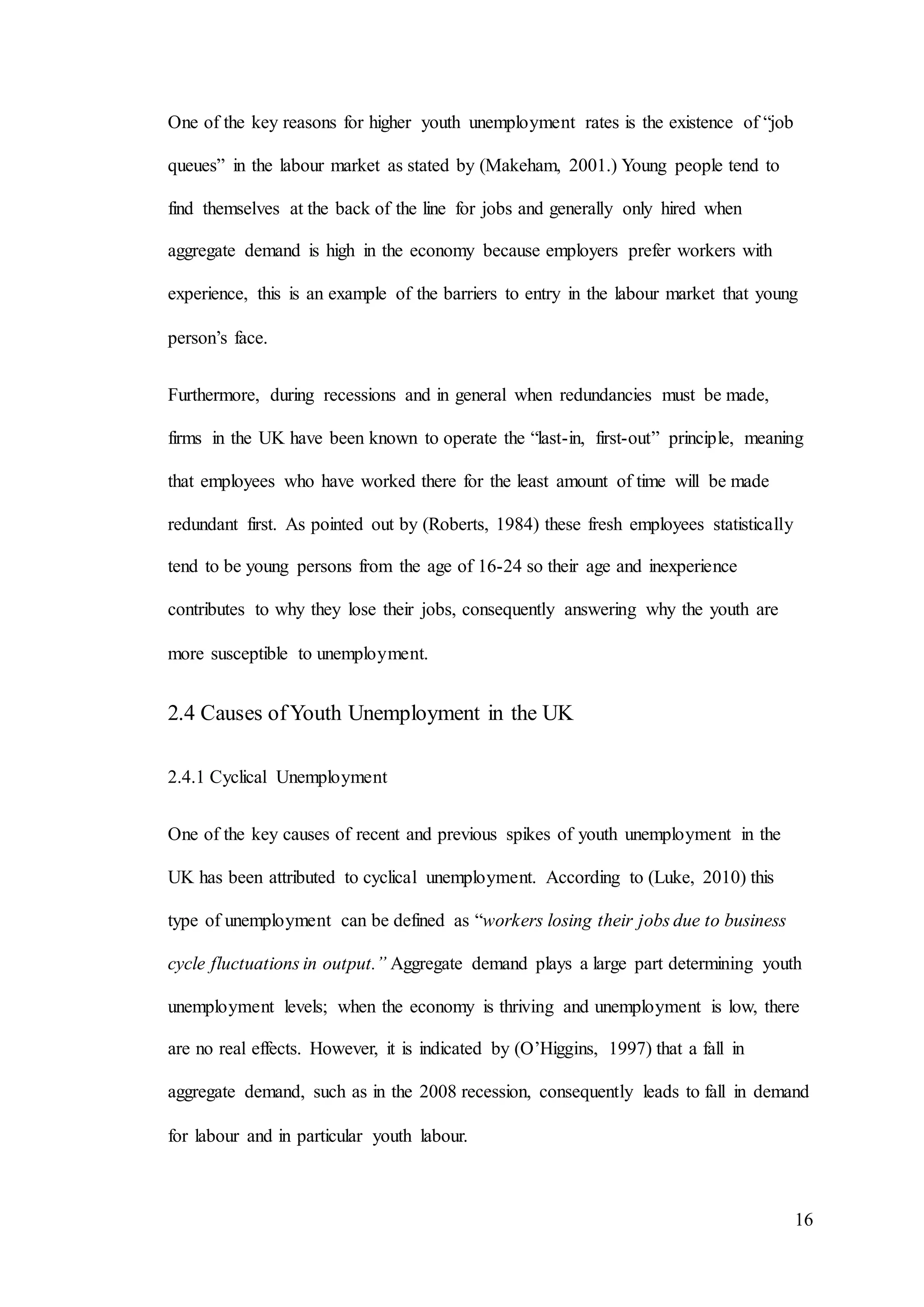 16
One of the key reasons for higher youth unemployment rates is the existence of “job
queues” in the labour market as stated by (Makeham, 2001.) Young people tend to
find themselves at the back of the line for jobs and generally only hired when
aggregate demand is high in the economy because employers prefer workers with
experience, this is an example of the barriers to entry in the labour market that young
person’s face.
Furthermore, during recessions and in general when redundancies must be made,
firms in the UK have been known to operate the “last-in, first-out” principle, meaning
that employees who have worked there for the least amount of time will be made
redundant first. As pointed out by (Roberts, 1984) these fresh employees statistically
tend to be young persons from the age of 16-24 so their age and inexperience
contributes to why they lose their jobs, consequently answering why the youth are
more susceptible to unemployment.
2.4 Causes ofYouth Unemployment in the UK
2.4.1 Cyclical Unemployment
One of the key causes of recent and previous spikes of youth unemployment in the
UK has been attributed to cyclical unemployment. According to (Luke, 2010) this
type of unemployment can be defined as “workers losing their jobs due to business
cycle fluctuations in output.” Aggregate demand plays a large part determining youth
unemployment levels; when the economy is thriving and unemployment is low, there
are no real effects. However, it is indicated by (O’Higgins, 1997) that a fall in
aggregate demand, such as in the 2008 recession, consequently leads to fall in demand
for labour and in particular youth labour.
 