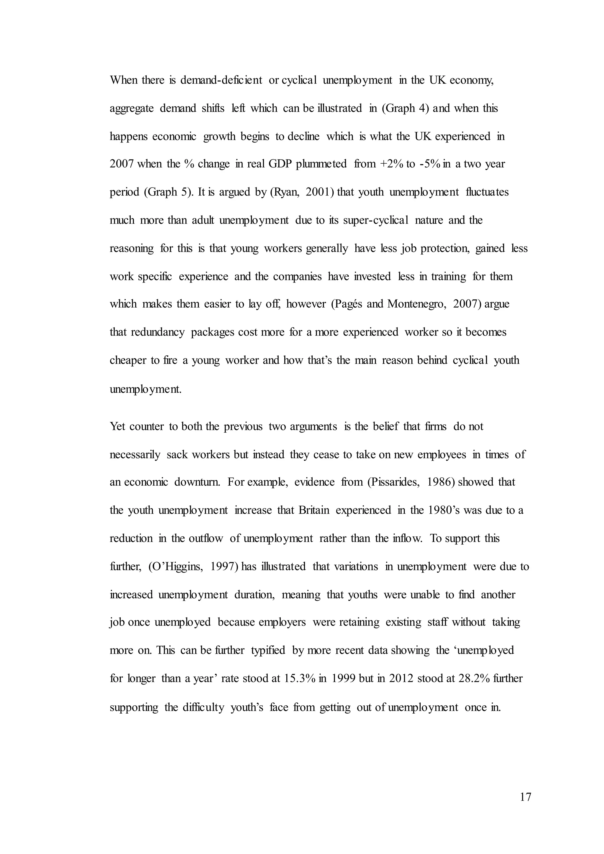 17
When there is demand-deficient or cyclical unemployment in the UK economy,
aggregate demand shifts left which can be illustrated in (Graph 4) and when this
happens economic growth begins to decline which is what the UK experienced in
2007 when the % change in real GDP plummeted from +2% to -5% in a two year
period (Graph 5). It is argued by (Ryan, 2001) that youth unemployment fluctuates
much more than adult unemployment due to its super-cyclical nature and the
reasoning for this is that young workers generally have less job protection, gained less
work specific experience and the companies have invested less in training for them
which makes them easier to lay off, however (Pagés and Montenegro, 2007) argue
that redundancy packages cost more for a more experienced worker so it becomes
cheaper to fire a young worker and how that’s the main reason behind cyclical youth
unemployment.
Yet counter to both the previous two arguments is the belief that firms do not
necessarily sack workers but instead they cease to take on new employees in times of
an economic downturn. For example, evidence from (Pissarides, 1986) showed that
the youth unemployment increase that Britain experienced in the 1980’s was due to a
reduction in the outflow of unemployment rather than the inflow. To support this
further, (O’Higgins, 1997) has illustrated that variations in unemployment were due to
increased unemployment duration, meaning that youths were unable to find another
job once unemployed because employers were retaining existing staff without taking
more on. This can be further typified by more recent data showing the ‘unemployed
for longer than a year’ rate stood at 15.3% in 1999 but in 2012 stood at 28.2% further
supporting the difficulty youth’s face from getting out of unemployment once in.
 