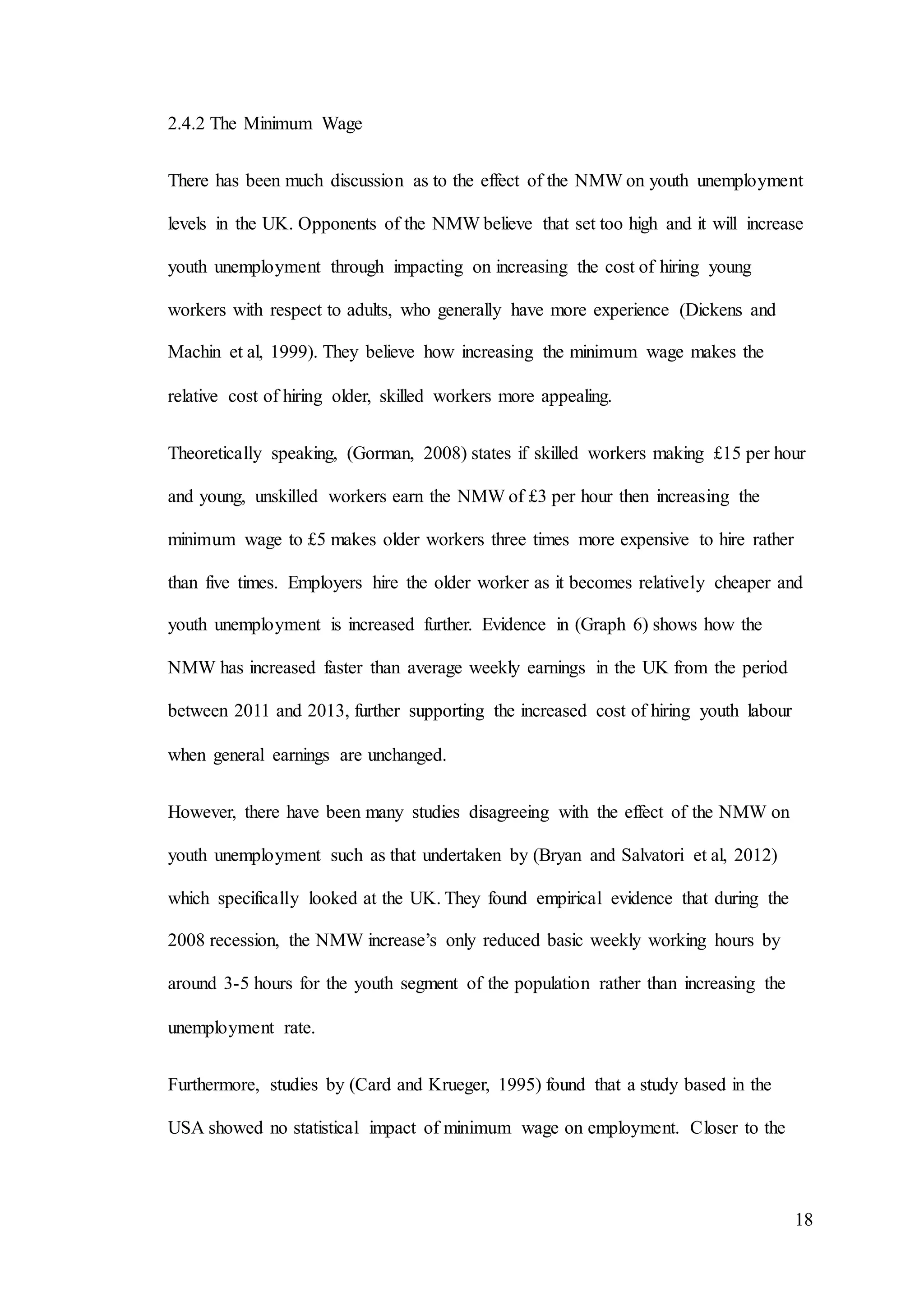 18
2.4.2 The Minimum Wage
There has been much discussion as to the effect of the NMW on youth unemployment
levels in the UK. Opponents of the NMW believe that set too high and it will increase
youth unemployment through impacting on increasing the cost of hiring young
workers with respect to adults, who generally have more experience (Dickens and
Machin et al, 1999). They believe how increasing the minimum wage makes the
relative cost of hiring older, skilled workers more appealing.
Theoretically speaking, (Gorman, 2008) states if skilled workers making £15 per hour
and young, unskilled workers earn the NMW of £3 per hour then increasing the
minimum wage to £5 makes older workers three times more expensive to hire rather
than five times. Employers hire the older worker as it becomes relatively cheaper and
youth unemployment is increased further. Evidence in (Graph 6) shows how the
NMW has increased faster than average weekly earnings in the UK from the period
between 2011 and 2013, further supporting the increased cost of hiring youth labour
when general earnings are unchanged.
However, there have been many studies disagreeing with the effect of the NMW on
youth unemployment such as that undertaken by (Bryan and Salvatori et al, 2012)
which specifically looked at the UK. They found empirical evidence that during the
2008 recession, the NMW increase’s only reduced basic weekly working hours by
around 3-5 hours for the youth segment of the population rather than increasing the
unemployment rate.
Furthermore, studies by (Card and Krueger, 1995) found that a study based in the
USA showed no statistical impact of minimum wage on employment. Closer to the
 