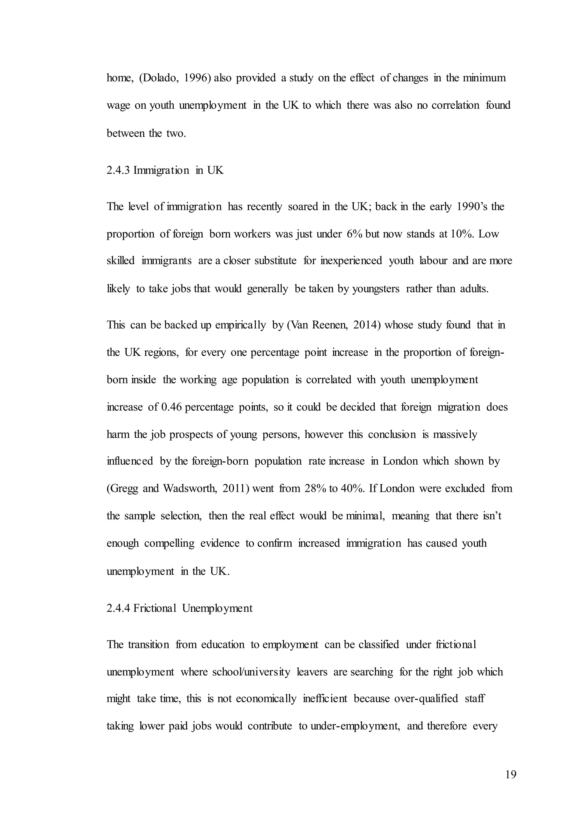 19
home, (Dolado, 1996) also provided a study on the effect of changes in the minimum
wage on youth unemployment in the UK to which there was also no correlation found
between the two.
2.4.3 Immigration in UK
The level of immigration has recently soared in the UK; back in the early 1990’s the
proportion of foreign born workers was just under 6% but now stands at 10%. Low
skilled immigrants are a closer substitute for inexperienced youth labour and are more
likely to take jobs that would generally be taken by youngsters rather than adults.
This can be backed up empirically by (Van Reenen, 2014) whose study found that in
the UK regions, for every one percentage point increase in the proportion of foreign-
born inside the working age population is correlated with youth unemployment
increase of 0.46 percentage points, so it could be decided that foreign migration does
harm the job prospects of young persons, however this conclusion is massively
influenced by the foreign-born population rate increase in London which shown by
(Gregg and Wadsworth, 2011) went from 28% to 40%. If London were excluded from
the sample selection, then the real effect would be minimal, meaning that there isn’t
enough compelling evidence to confirm increased immigration has caused youth
unemployment in the UK.
2.4.4 Frictional Unemployment
The transition from education to employment can be classified under frictional
unemployment where school/university leavers are searching for the right job which
might take time, this is not economically inefficient because over-qualified staff
taking lower paid jobs would contribute to under-employment, and therefore every
 