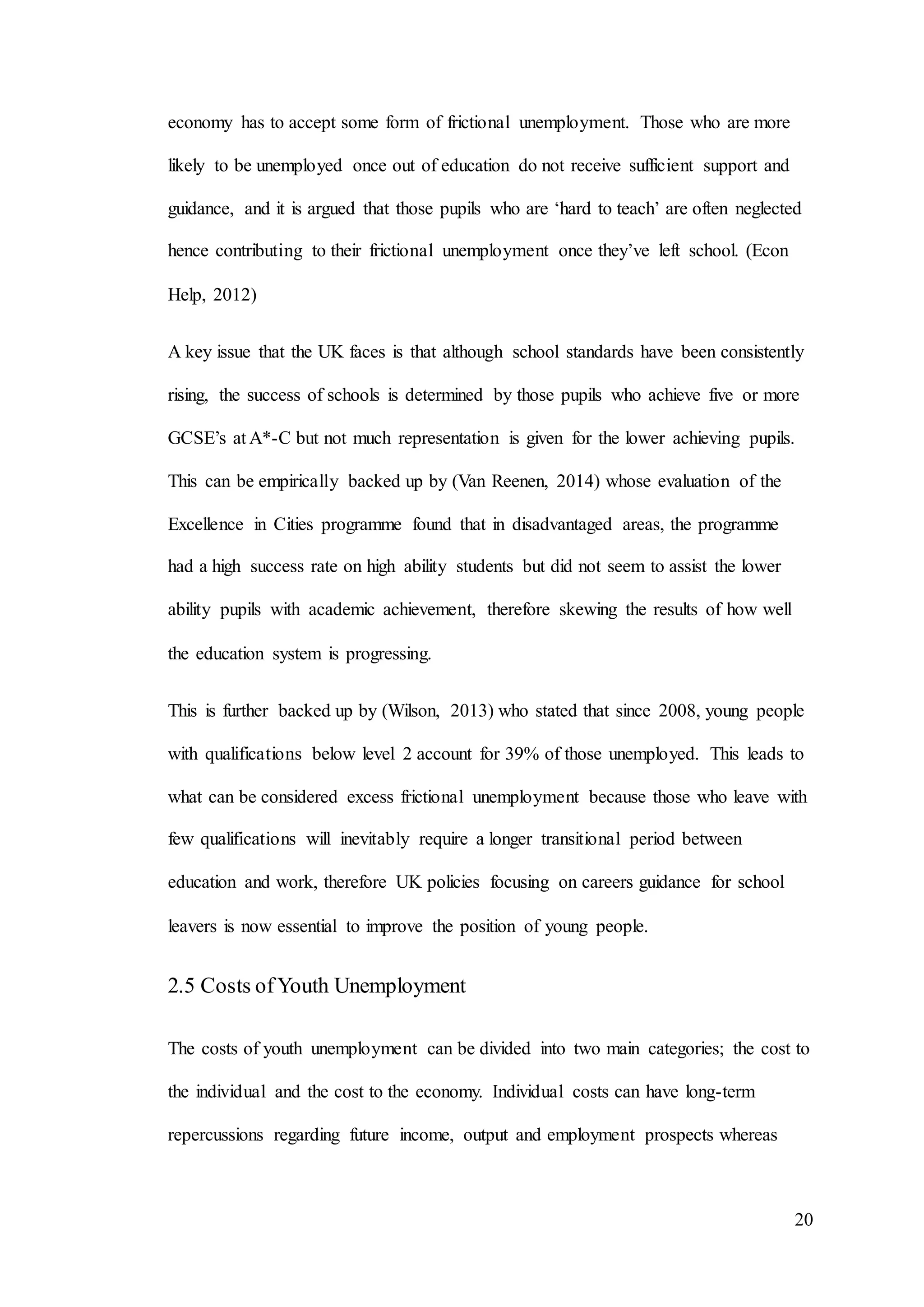 20
economy has to accept some form of frictional unemployment. Those who are more
likely to be unemployed once out of education do not receive sufficient support and
guidance, and it is argued that those pupils who are ‘hard to teach’ are often neglected
hence contributing to their frictional unemployment once they’ve left school. (Econ
Help, 2012)
A key issue that the UK faces is that although school standards have been consistently
rising, the success of schools is determined by those pupils who achieve five or more
GCSE’s at A*-C but not much representation is given for the lower achieving pupils.
This can be empirically backed up by (Van Reenen, 2014) whose evaluation of the
Excellence in Cities programme found that in disadvantaged areas, the programme
had a high success rate on high ability students but did not seem to assist the lower
ability pupils with academic achievement, therefore skewing the results of how well
the education system is progressing.
This is further backed up by (Wilson, 2013) who stated that since 2008, young people
with qualifications below level 2 account for 39% of those unemployed. This leads to
what can be considered excess frictional unemployment because those who leave with
few qualifications will inevitably require a longer transitional period between
education and work, therefore UK policies focusing on careers guidance for school
leavers is now essential to improve the position of young people.
2.5 Costs ofYouth Unemployment
The costs of youth unemployment can be divided into two main categories; the cost to
the individual and the cost to the economy. Individual costs can have long-term
repercussions regarding future income, output and employment prospects whereas
 