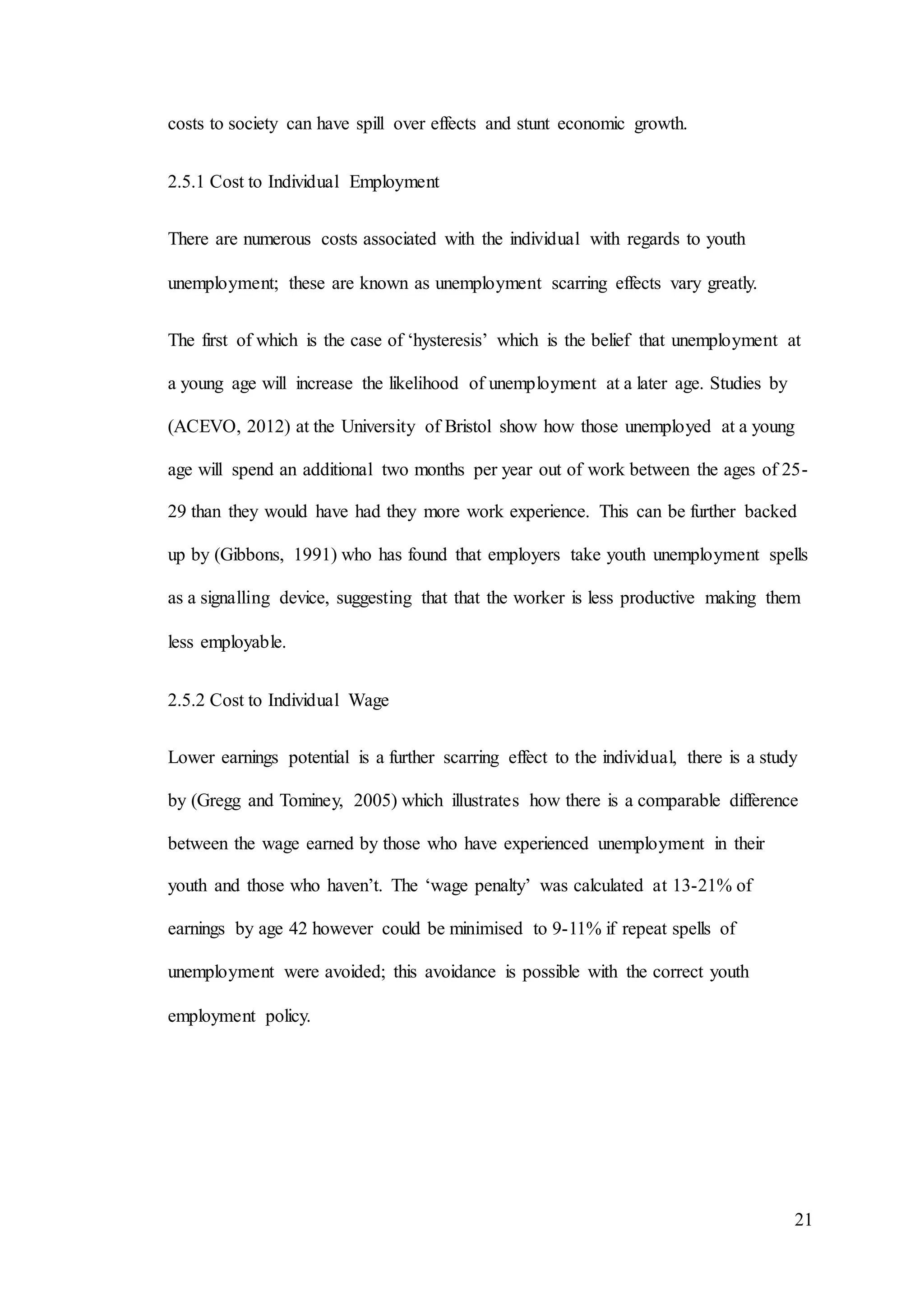 21
costs to society can have spill over effects and stunt economic growth.
2.5.1 Cost to Individual Employment
There are numerous costs associated with the individual with regards to youth
unemployment; these are known as unemployment scarring effects vary greatly.
The first of which is the case of ‘hysteresis’ which is the belief that unemployment at
a young age will increase the likelihood of unemployment at a later age. Studies by
(ACEVO, 2012) at the University of Bristol show how those unemployed at a young
age will spend an additional two months per year out of work between the ages of 25-
29 than they would have had they more work experience. This can be further backed
up by (Gibbons, 1991) who has found that employers take youth unemployment spells
as a signalling device, suggesting that that the worker is less productive making them
less employable.
2.5.2 Cost to Individual Wage
Lower earnings potential is a further scarring effect to the individual, there is a study
by (Gregg and Tominey, 2005) which illustrates how there is a comparable difference
between the wage earned by those who have experienced unemployment in their
youth and those who haven’t. The ‘wage penalty’ was calculated at 13-21% of
earnings by age 42 however could be minimised to 9-11% if repeat spells of
unemployment were avoided; this avoidance is possible with the correct youth
employment policy.
 