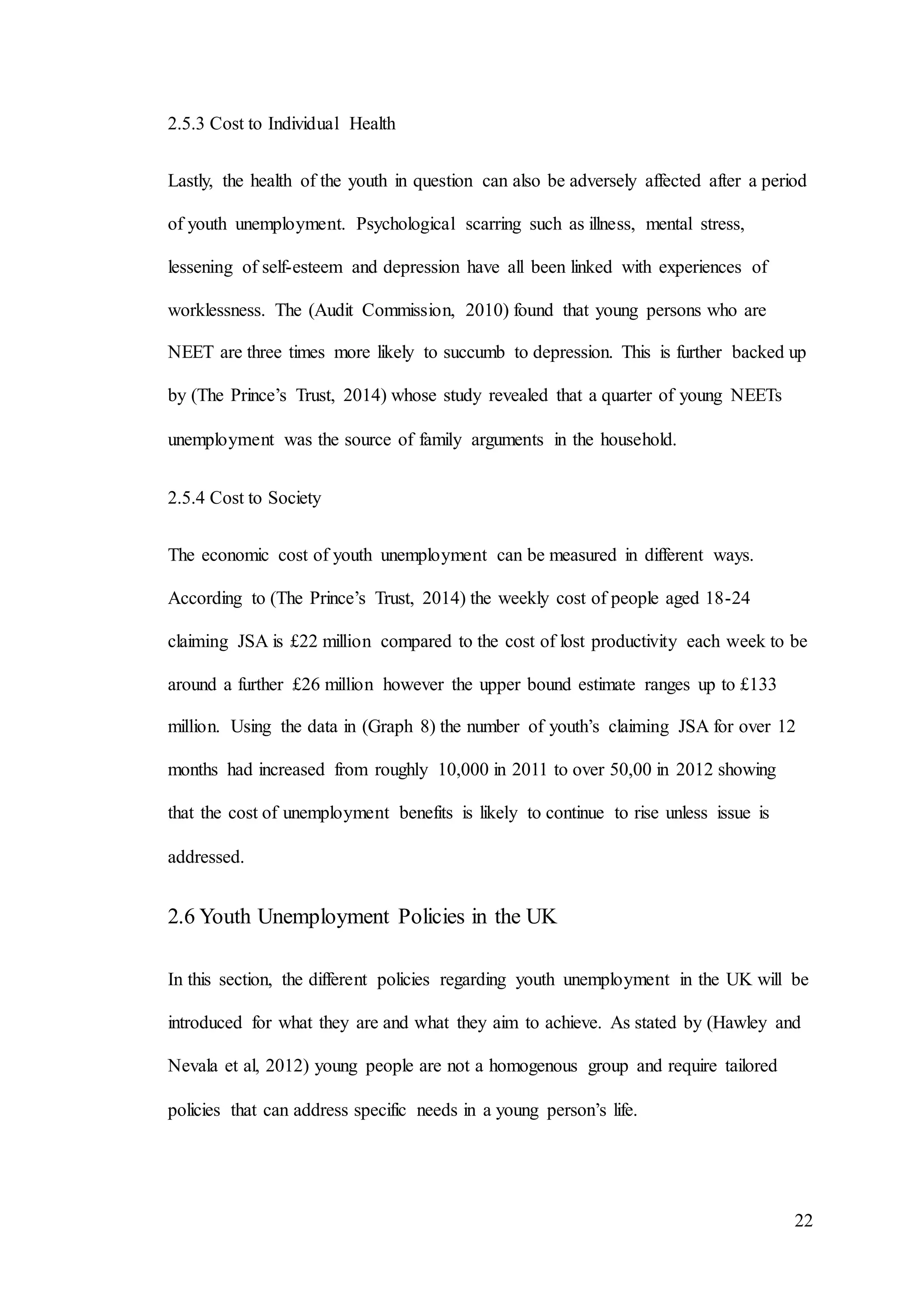 22
2.5.3 Cost to Individual Health
Lastly, the health of the youth in question can also be adversely affected after a period
of youth unemployment. Psychological scarring such as illness, mental stress,
lessening of self-esteem and depression have all been linked with experiences of
worklessness. The (Audit Commission, 2010) found that young persons who are
NEET are three times more likely to succumb to depression. This is further backed up
by (The Prince’s Trust, 2014) whose study revealed that a quarter of young NEETs
unemployment was the source of family arguments in the household.
2.5.4 Cost to Society
The economic cost of youth unemployment can be measured in different ways.
According to (The Prince’s Trust, 2014) the weekly cost of people aged 18-24
claiming JSA is £22 million compared to the cost of lost productivity each week to be
around a further £26 million however the upper bound estimate ranges up to £133
million. Using the data in (Graph 8) the number of youth’s claiming JSA for over 12
months had increased from roughly 10,000 in 2011 to over 50,00 in 2012 showing
that the cost of unemployment benefits is likely to continue to rise unless issue is
addressed.
2.6 Youth Unemployment Policies in the UK
In this section, the different policies regarding youth unemployment in the UK will be
introduced for what they are and what they aim to achieve. As stated by (Hawley and
Nevala et al, 2012) young people are not a homogenous group and require tailored
policies that can address specific needs in a young person’s life.
 