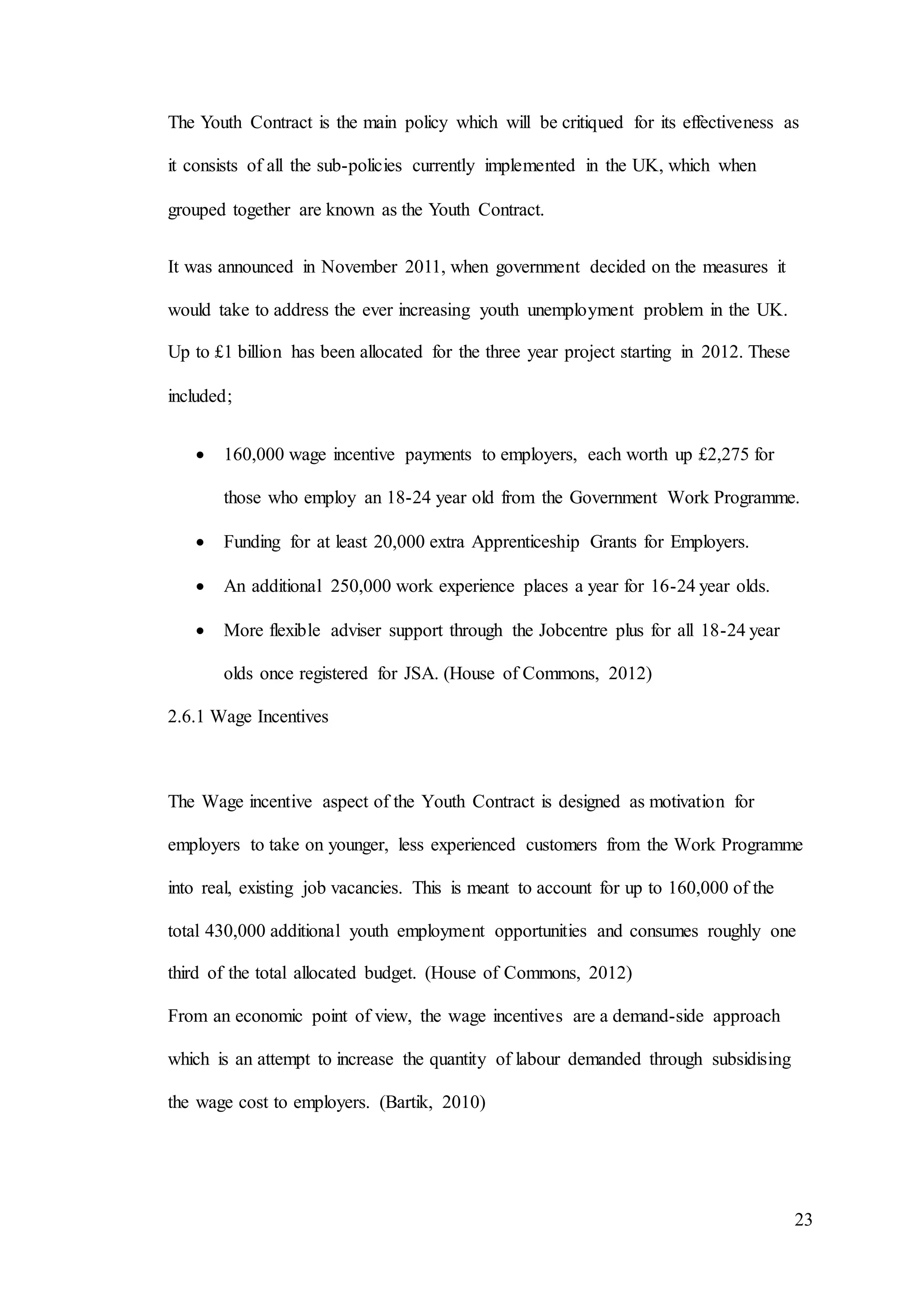 23
The Youth Contract is the main policy which will be critiqued for its effectiveness as
it consists of all the sub-policies currently implemented in the UK, which when
grouped together are known as the Youth Contract.
It was announced in November 2011, when government decided on the measures it
would take to address the ever increasing youth unemployment problem in the UK.
Up to £1 billion has been allocated for the three year project starting in 2012. These
included;
 160,000 wage incentive payments to employers, each worth up £2,275 for
those who employ an 18-24 year old from the Government Work Programme.
 Funding for at least 20,000 extra Apprenticeship Grants for Employers.
 An additional 250,000 work experience places a year for 16-24 year olds.
 More flexible adviser support through the Jobcentre plus for all 18-24 year
olds once registered for JSA. (House of Commons, 2012)
2.6.1 Wage Incentives
The Wage incentive aspect of the Youth Contract is designed as motivation for
employers to take on younger, less experienced customers from the Work Programme
into real, existing job vacancies. This is meant to account for up to 160,000 of the
total 430,000 additional youth employment opportunities and consumes roughly one
third of the total allocated budget. (House of Commons, 2012)
From an economic point of view, the wage incentives are a demand-side approach
which is an attempt to increase the quantity of labour demanded through subsidising
the wage cost to employers. (Bartik, 2010)
 