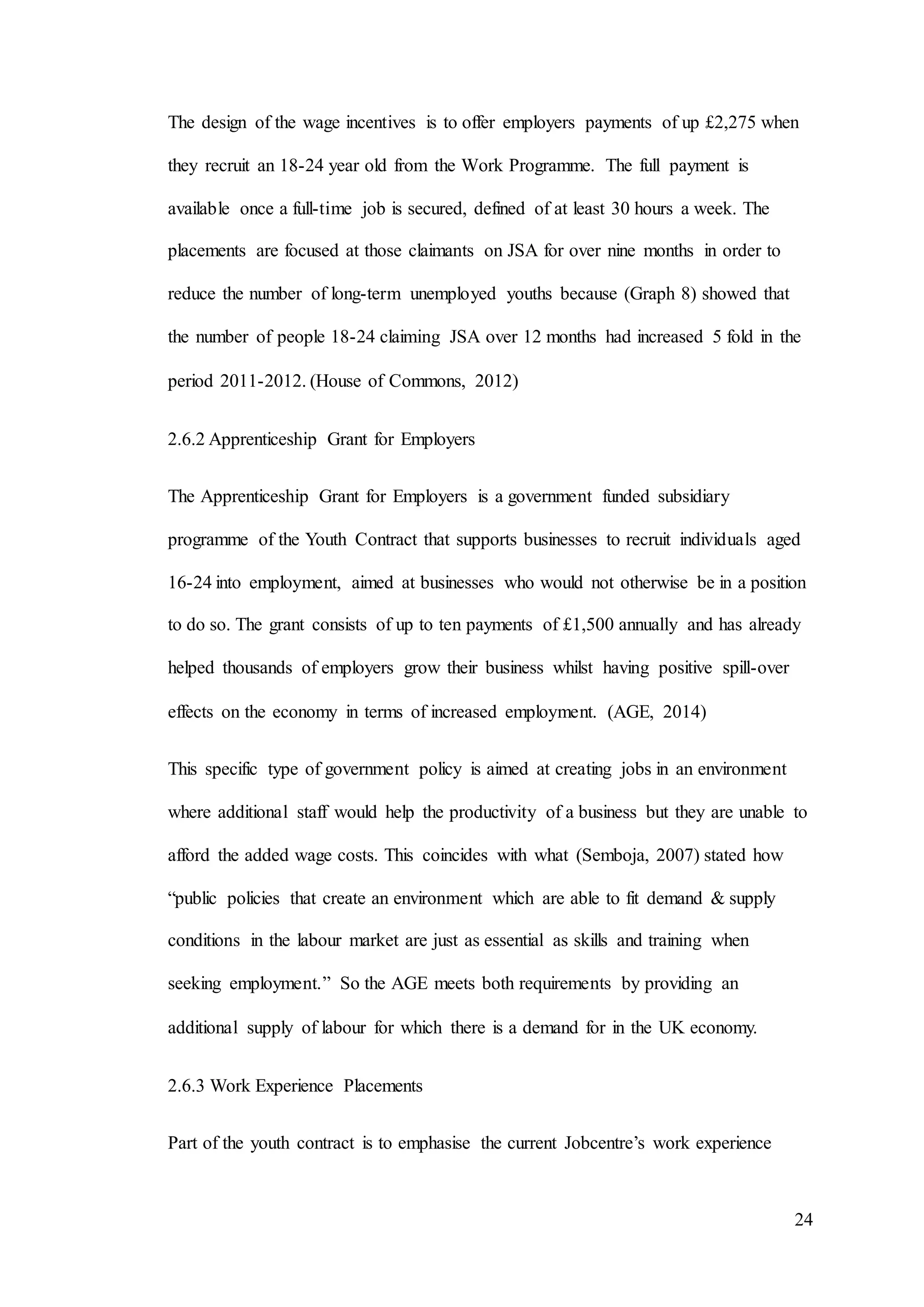24
The design of the wage incentives is to offer employers payments of up £2,275 when
they recruit an 18-24 year old from the Work Programme. The full payment is
available once a full-time job is secured, defined of at least 30 hours a week. The
placements are focused at those claimants on JSA for over nine months in order to
reduce the number of long-term unemployed youths because (Graph 8) showed that
the number of people 18-24 claiming JSA over 12 months had increased 5 fold in the
period 2011-2012. (House of Commons, 2012)
2.6.2 Apprenticeship Grant for Employers
The Apprenticeship Grant for Employers is a government funded subsidiary
programme of the Youth Contract that supports businesses to recruit individuals aged
16-24 into employment, aimed at businesses who would not otherwise be in a position
to do so. The grant consists of up to ten payments of £1,500 annually and has already
helped thousands of employers grow their business whilst having positive spill-over
effects on the economy in terms of increased employment. (AGE, 2014)
This specific type of government policy is aimed at creating jobs in an environment
where additional staff would help the productivity of a business but they are unable to
afford the added wage costs. This coincides with what (Semboja, 2007) stated how
“public policies that create an environment which are able to fit demand & supply
conditions in the labour market are just as essential as skills and training when
seeking employment.” So the AGE meets both requirements by providing an
additional supply of labour for which there is a demand for in the UK economy.
2.6.3 Work Experience Placements
Part of the youth contract is to emphasise the current Jobcentre’s work experience
 