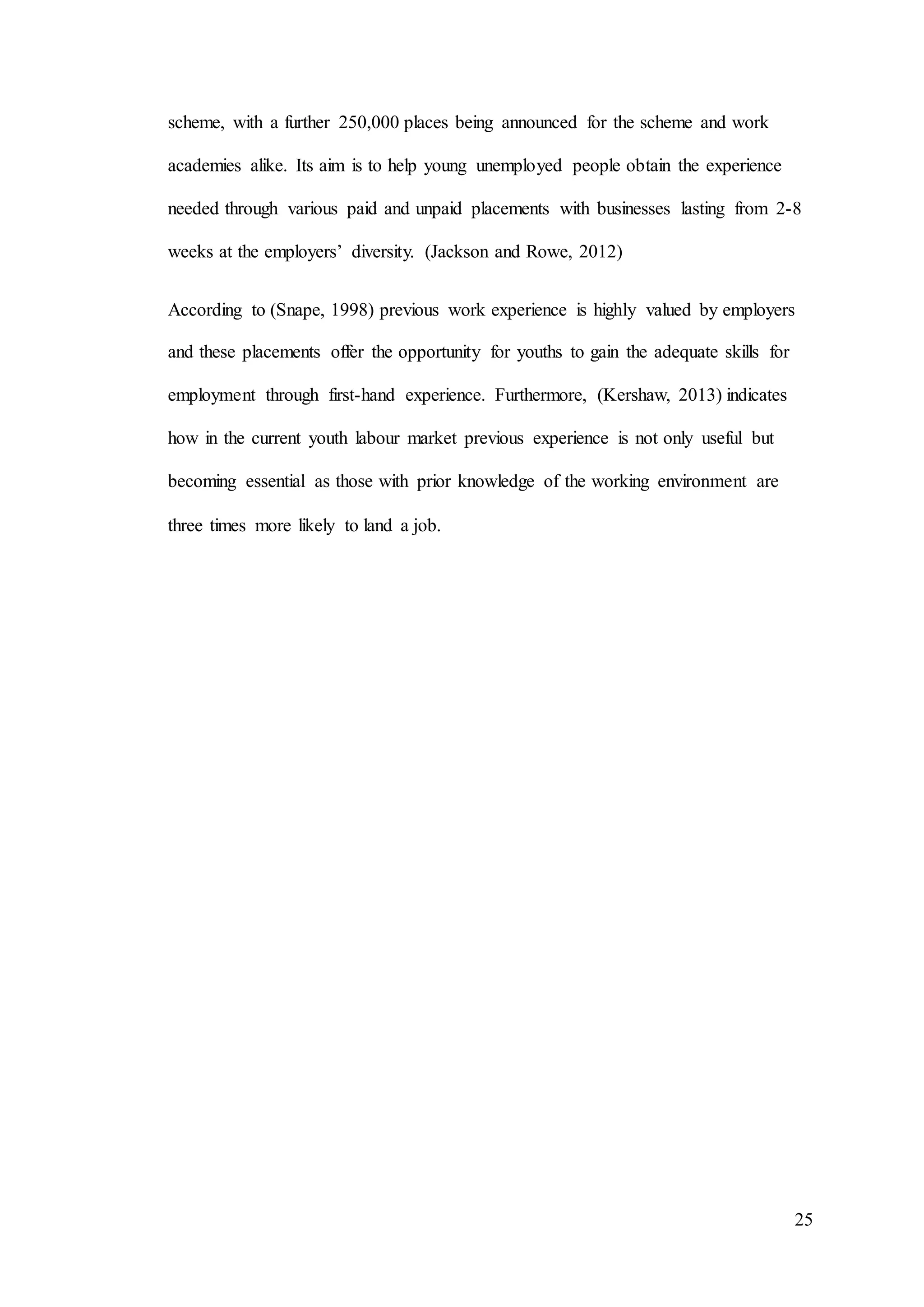 25
scheme, with a further 250,000 places being announced for the scheme and work
academies alike. Its aim is to help young unemployed people obtain the experience
needed through various paid and unpaid placements with businesses lasting from 2-8
weeks at the employers’ diversity. (Jackson and Rowe, 2012)
According to (Snape, 1998) previous work experience is highly valued by employers
and these placements offer the opportunity for youths to gain the adequate skills for
employment through first-hand experience. Furthermore, (Kershaw, 2013) indicates
how in the current youth labour market previous experience is not only useful but
becoming essential as those with prior knowledge of the working environment are
three times more likely to land a job.
 