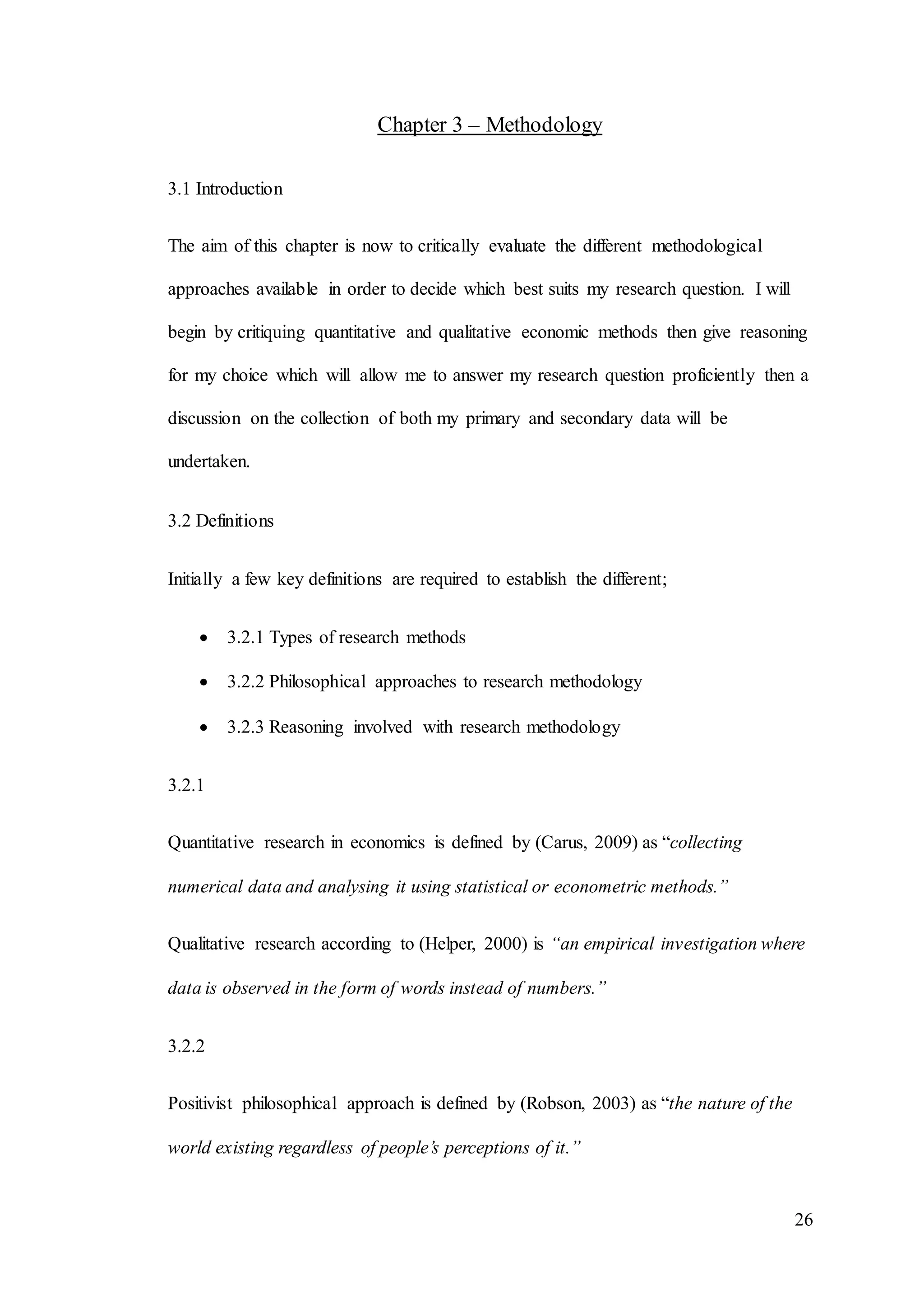 26
Chapter 3 – Methodology
3.1 Introduction
The aim of this chapter is now to critically evaluate the different methodological
approaches available in order to decide which best suits my research question. I will
begin by critiquing quantitative and qualitative economic methods then give reasoning
for my choice which will allow me to answer my research question proficiently then a
discussion on the collection of both my primary and secondary data will be
undertaken.
3.2 Definitions
Initially a few key definitions are required to establish the different;
 3.2.1 Types of research methods
 3.2.2 Philosophical approaches to research methodology
 3.2.3 Reasoning involved with research methodology
3.2.1
Quantitative research in economics is defined by (Carus, 2009) as “collecting
numerical data and analysing it using statistical or econometric methods.”
Qualitative research according to (Helper, 2000) is “an empirical investigation where
data is observed in the form of words instead of numbers.”
3.2.2
Positivist philosophical approach is defined by (Robson, 2003) as “the nature of the
world existing regardless of people’s perceptions of it.”
 