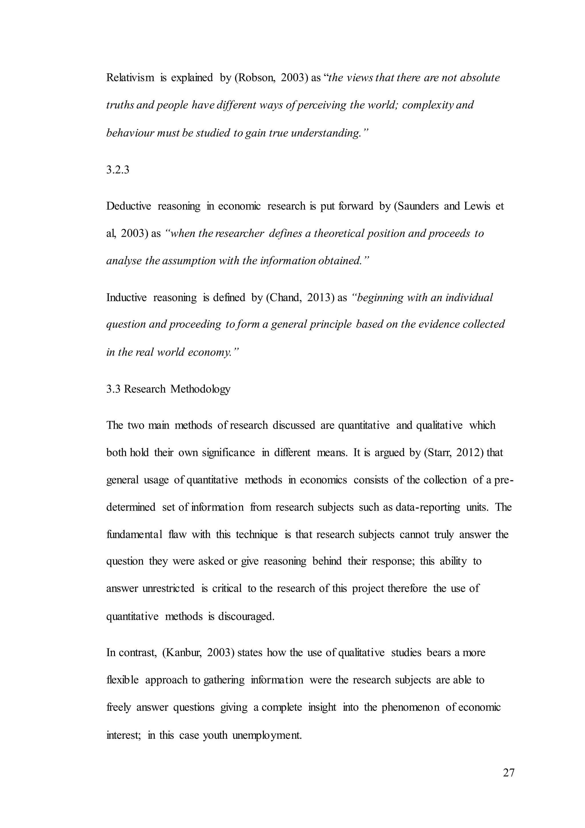 27
Relativism is explained by (Robson, 2003) as “the views that there are not absolute
truths and people have different ways of perceiving the world; complexity and
behaviour must be studied to gain true understanding.”
3.2.3
Deductive reasoning in economic research is put forward by (Saunders and Lewis et
al, 2003) as “when the researcher defines a theoretical position and proceeds to
analyse the assumption with the information obtained.”
Inductive reasoning is defined by (Chand, 2013) as “beginning with an individual
question and proceeding to form a general principle based on the evidence collected
in the real world economy.”
3.3 Research Methodology
The two main methods of research discussed are quantitative and qualitative which
both hold their own significance in different means. It is argued by (Starr, 2012) that
general usage of quantitative methods in economics consists of the collection of a pre-
determined set of information from research subjects such as data-reporting units. The
fundamental flaw with this technique is that research subjects cannot truly answer the
question they were asked or give reasoning behind their response; this ability to
answer unrestricted is critical to the research of this project therefore the use of
quantitative methods is discouraged.
In contrast, (Kanbur, 2003) states how the use of qualitative studies bears a more
flexible approach to gathering information were the research subjects are able to
freely answer questions giving a complete insight into the phenomenon of economic
interest; in this case youth unemployment.
 