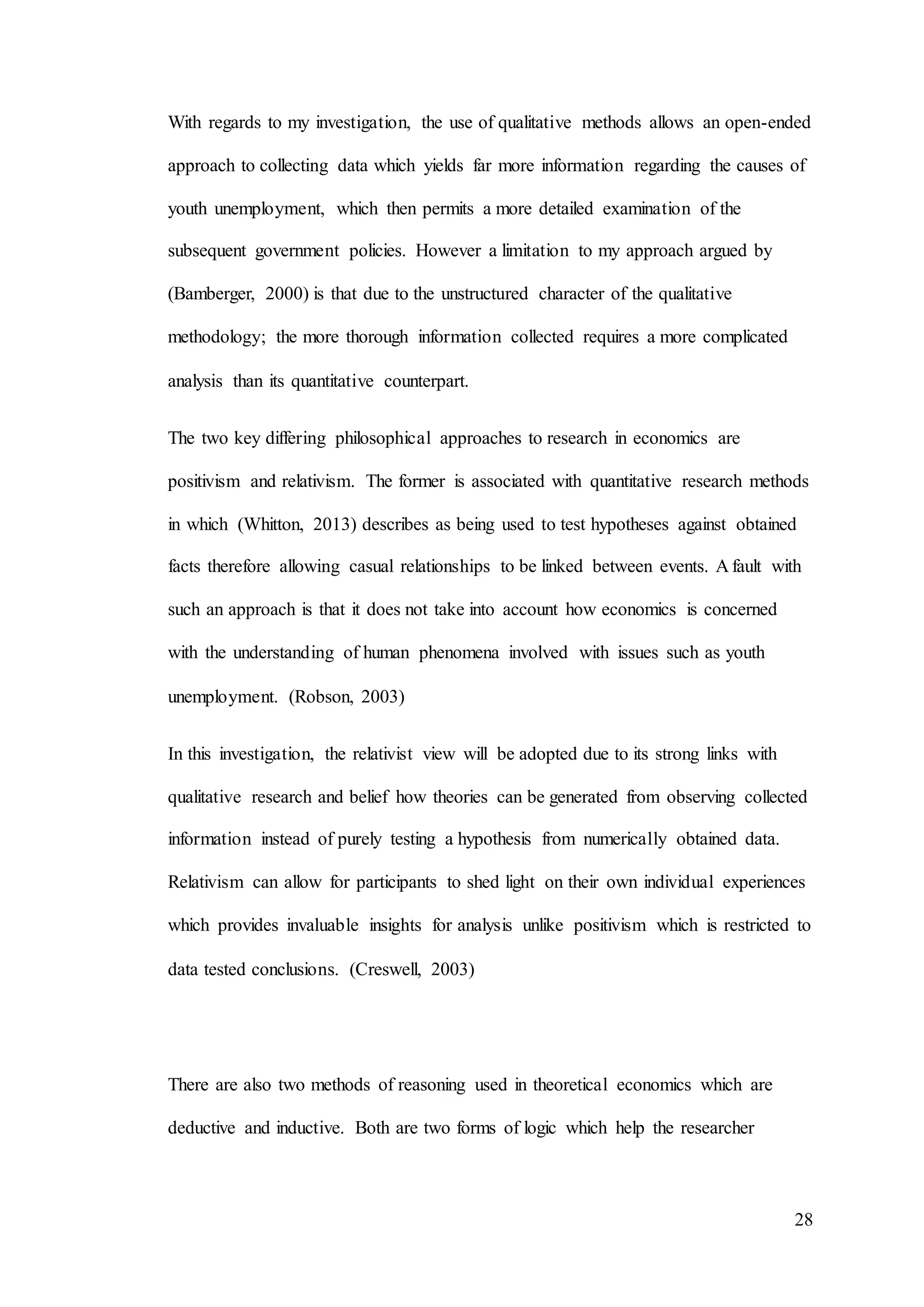 28
With regards to my investigation, the use of qualitative methods allows an open-ended
approach to collecting data which yields far more information regarding the causes of
youth unemployment, which then permits a more detailed examination of the
subsequent government policies. However a limitation to my approach argued by
(Bamberger, 2000) is that due to the unstructured character of the qualitative
methodology; the more thorough information collected requires a more complicated
analysis than its quantitative counterpart.
The two key differing philosophical approaches to research in economics are
positivism and relativism. The former is associated with quantitative research methods
in which (Whitton, 2013) describes as being used to test hypotheses against obtained
facts therefore allowing casual relationships to be linked between events. A fault with
such an approach is that it does not take into account how economics is concerned
with the understanding of human phenomena involved with issues such as youth
unemployment. (Robson, 2003)
In this investigation, the relativist view will be adopted due to its strong links with
qualitative research and belief how theories can be generated from observing collected
information instead of purely testing a hypothesis from numerically obtained data.
Relativism can allow for participants to shed light on their own individual experiences
which provides invaluable insights for analysis unlike positivism which is restricted to
data tested conclusions. (Creswell, 2003)
There are also two methods of reasoning used in theoretical economics which are
deductive and inductive. Both are two forms of logic which help the researcher
 