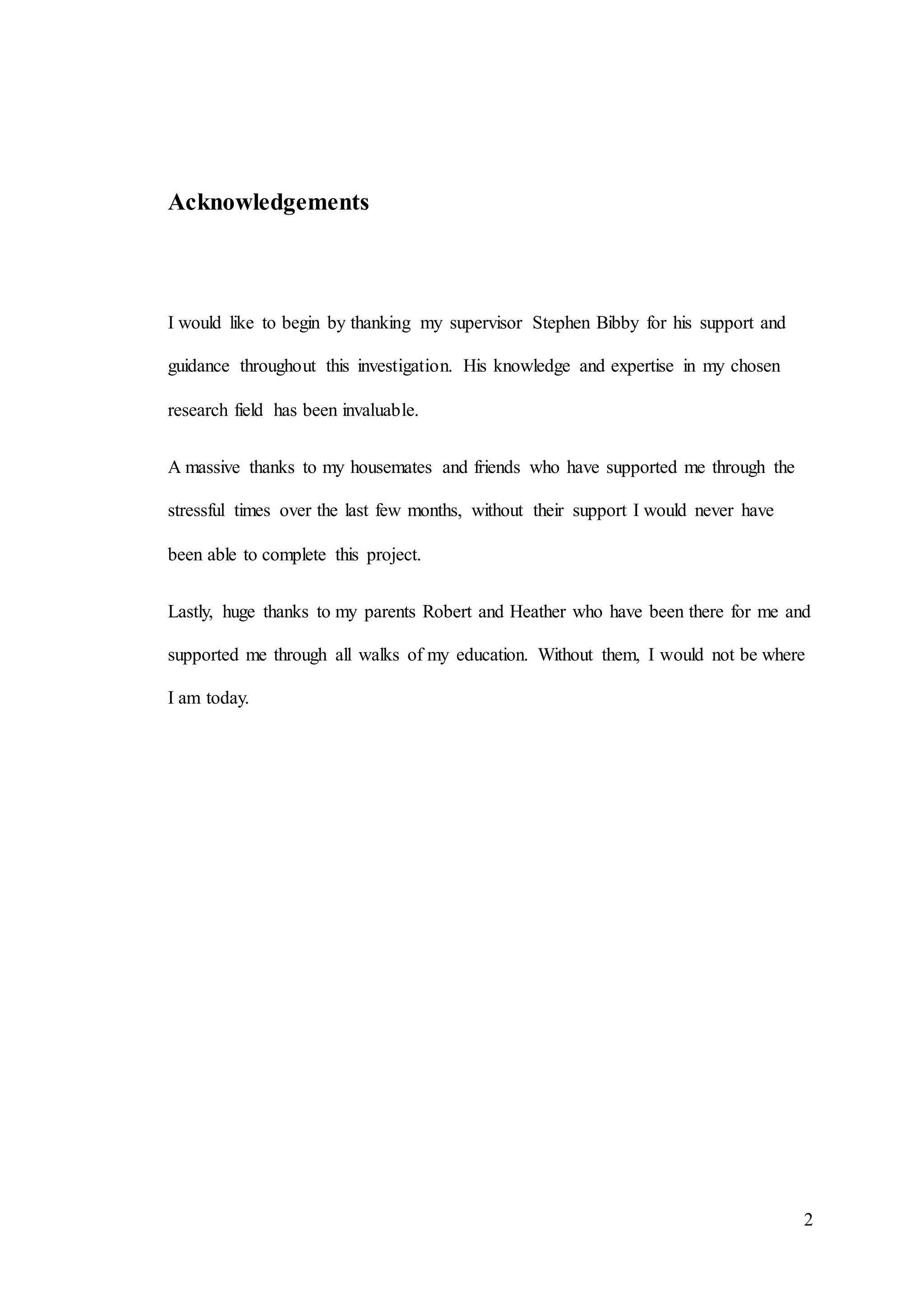 2
Acknowledgements
I would like to begin by thanking my supervisor Stephen Bibby for his support and
guidance throughout this investigation. His knowledge and expertise in my chosen
research field has been invaluable.
A massive thanks to my housemates and friends who have supported me through the
stressful times over the last few months, without their support I would never have
been able to complete this project.
Lastly, huge thanks to my parents Robert and Heather who have been there for me and
supported me through all walks of my education. Without them, I would not be where
I am today.
 
