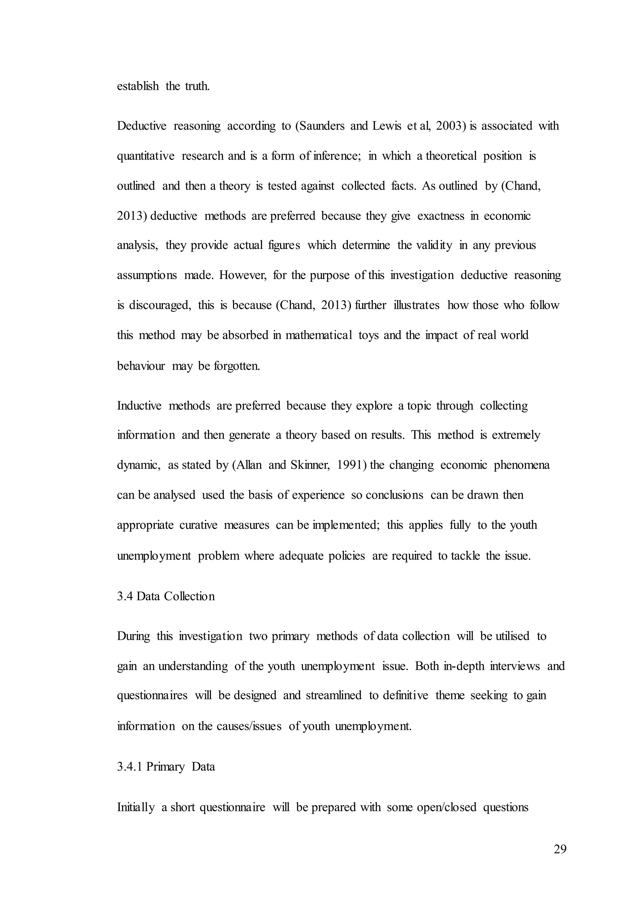29
establish the truth.
Deductive reasoning according to (Saunders and Lewis et al, 2003) is associated with
quantitative research and is a form of inference; in which a theoretical position is
outlined and then a theory is tested against collected facts. As outlined by (Chand,
2013) deductive methods are preferred because they give exactness in economic
analysis, they provide actual figures which determine the validity in any previous
assumptions made. However, for the purpose of this investigation deductive reasoning
is discouraged, this is because (Chand, 2013) further illustrates how those who follow
this method may be absorbed in mathematical toys and the impact of real world
behaviour may be forgotten.
Inductive methods are preferred because they explore a topic through collecting
information and then generate a theory based on results. This method is extremely
dynamic, as stated by (Allan and Skinner, 1991) the changing economic phenomena
can be analysed used the basis of experience so conclusions can be drawn then
appropriate curative measures can be implemented; this applies fully to the youth
unemployment problem where adequate policies are required to tackle the issue.
3.4 Data Collection
During this investigation two primary methods of data collection will be utilised to
gain an understanding of the youth unemployment issue. Both in-depth interviews and
questionnaires will be designed and streamlined to definitive theme seeking to gain
information on the causes/issues of youth unemployment.
3.4.1 Primary Data
Initially a short questionnaire will be prepared with some open/closed questions
 