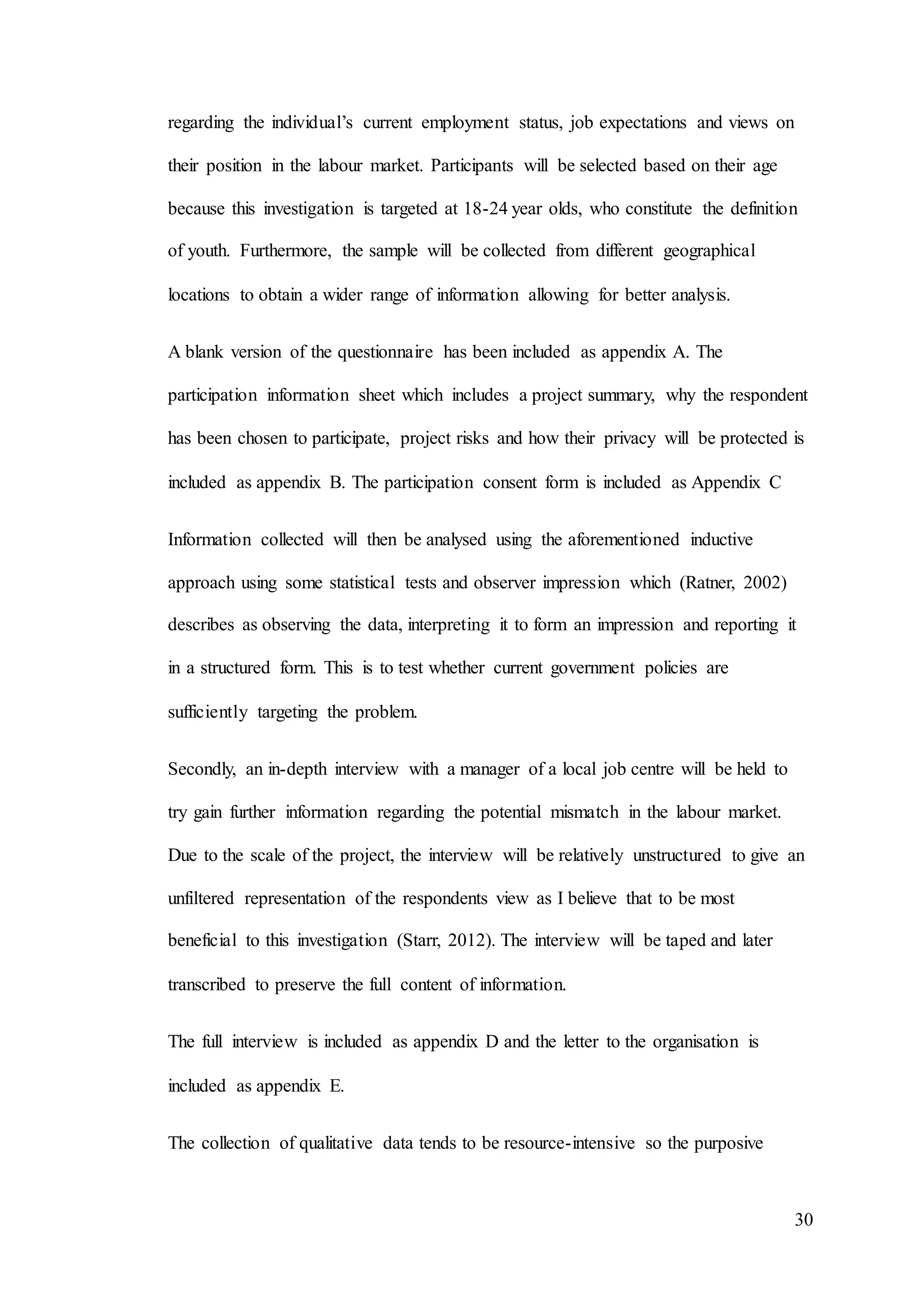 30
regarding the individual’s current employment status, job expectations and views on
their position in the labour market. Participants will be selected based on their age
because this investigation is targeted at 18-24 year olds, who constitute the definition
of youth. Furthermore, the sample will be collected from different geographical
locations to obtain a wider range of information allowing for better analysis.
A blank version of the questionnaire has been included as appendix A. The
participation information sheet which includes a project summary, why the respondent
has been chosen to participate, project risks and how their privacy will be protected is
included as appendix B. The participation consent form is included as Appendix C
Information collected will then be analysed using the aforementioned inductive
approach using some statistical tests and observer impression which (Ratner, 2002)
describes as observing the data, interpreting it to form an impression and reporting it
in a structured form. This is to test whether current government policies are
sufficiently targeting the problem.
Secondly, an in-depth interview with a manager of a local job centre will be held to
try gain further information regarding the potential mismatch in the labour market.
Due to the scale of the project, the interview will be relatively unstructured to give an
unfiltered representation of the respondents view as I believe that to be most
beneficial to this investigation (Starr, 2012). The interview will be taped and later
transcribed to preserve the full content of information.
The full interview is included as appendix D and the letter to the organisation is
included as appendix E.
The collection of qualitative data tends to be resource-intensive so the purposive
 