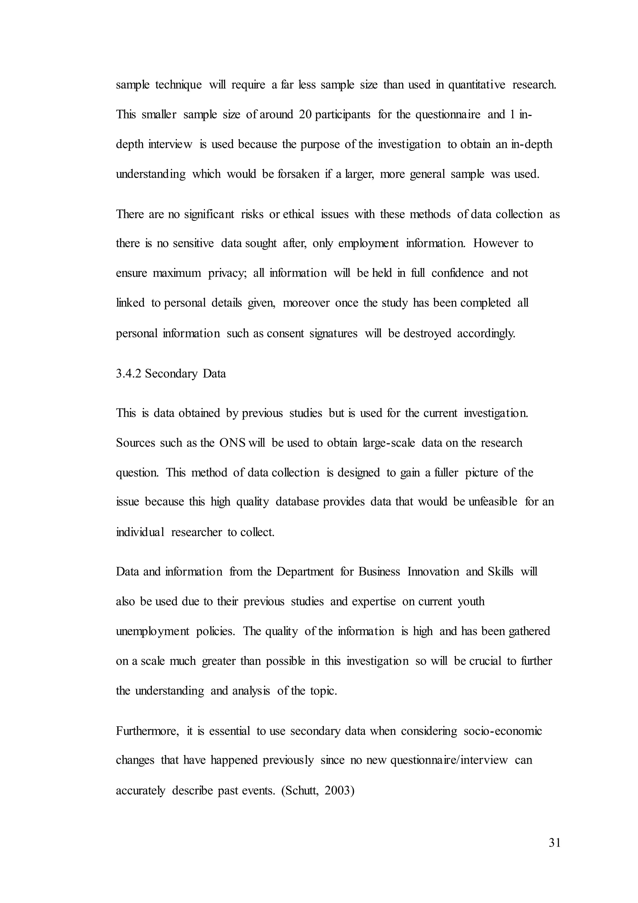 31
sample technique will require a far less sample size than used in quantitative research.
This smaller sample size of around 20 participants for the questionnaire and 1 in-
depth interview is used because the purpose of the investigation to obtain an in-depth
understanding which would be forsaken if a larger, more general sample was used.
There are no significant risks or ethical issues with these methods of data collection as
there is no sensitive data sought after, only employment information. However to
ensure maximum privacy; all information will be held in full confidence and not
linked to personal details given, moreover once the study has been completed all
personal information such as consent signatures will be destroyed accordingly.
3.4.2 Secondary Data
This is data obtained by previous studies but is used for the current investigation.
Sources such as the ONS will be used to obtain large-scale data on the research
question. This method of data collection is designed to gain a fuller picture of the
issue because this high quality database provides data that would be unfeasible for an
individual researcher to collect.
Data and information from the Department for Business Innovation and Skills will
also be used due to their previous studies and expertise on current youth
unemployment policies. The quality of the information is high and has been gathered
on a scale much greater than possible in this investigation so will be crucial to further
the understanding and analysis of the topic.
Furthermore, it is essential to use secondary data when considering socio-economic
changes that have happened previously since no new questionnaire/interview can
accurately describe past events. (Schutt, 2003)
 