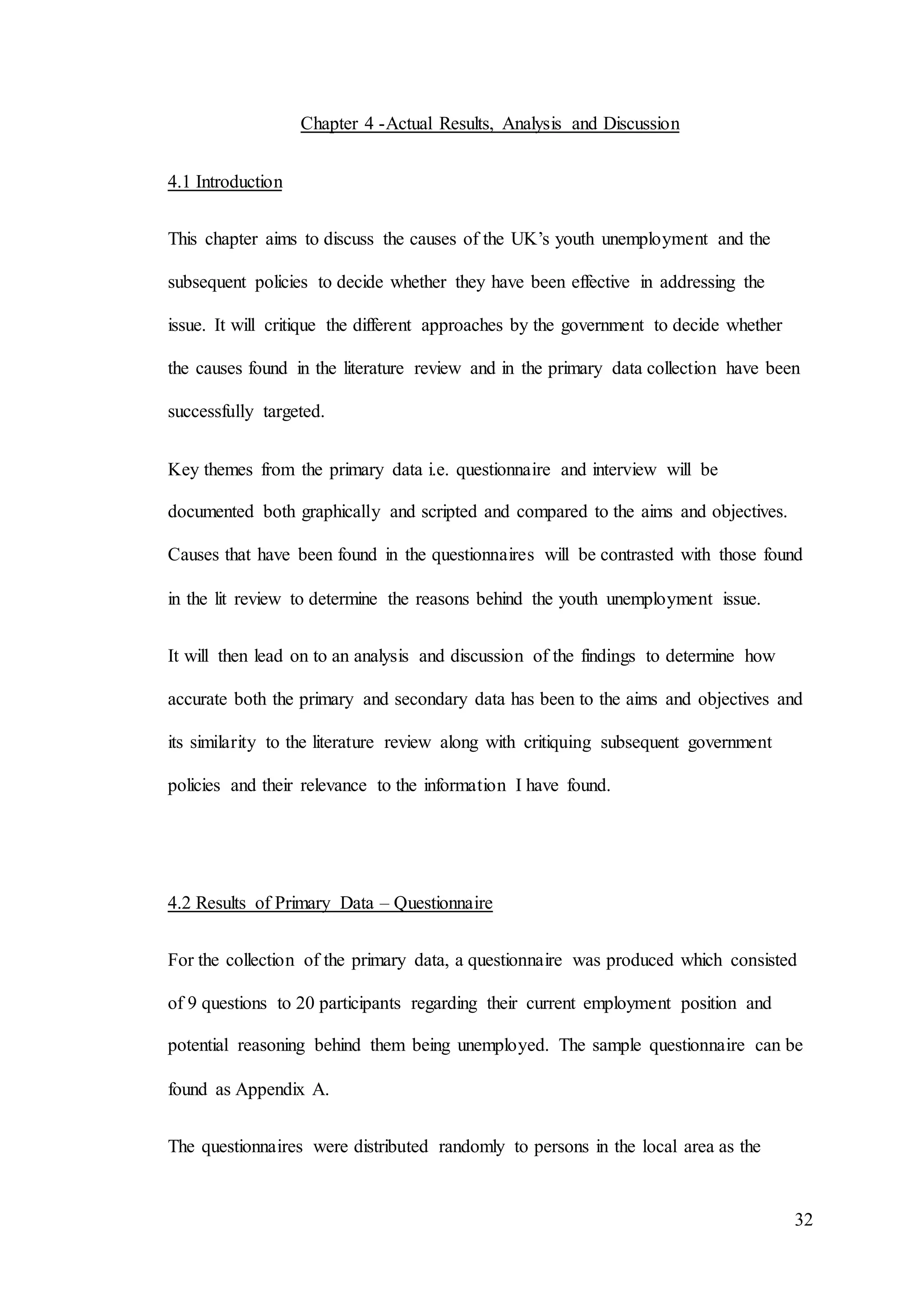 32
Chapter 4 -Actual Results, Analysis and Discussion
4.1 Introduction
This chapter aims to discuss the causes of the UK’s youth unemployment and the
subsequent policies to decide whether they have been effective in addressing the
issue. It will critique the different approaches by the government to decide whether
the causes found in the literature review and in the primary data collection have been
successfully targeted.
Key themes from the primary data i.e. questionnaire and interview will be
documented both graphically and scripted and compared to the aims and objectives.
Causes that have been found in the questionnaires will be contrasted with those found
in the lit review to determine the reasons behind the youth unemployment issue.
It will then lead on to an analysis and discussion of the findings to determine how
accurate both the primary and secondary data has been to the aims and objectives and
its similarity to the literature review along with critiquing subsequent government
policies and their relevance to the information I have found.
4.2 Results of Primary Data – Questionnaire
For the collection of the primary data, a questionnaire was produced which consisted
of 9 questions to 20 participants regarding their current employment position and
potential reasoning behind them being unemployed. The sample questionnaire can be
found as Appendix A.
The questionnaires were distributed randomly to persons in the local area as the
 