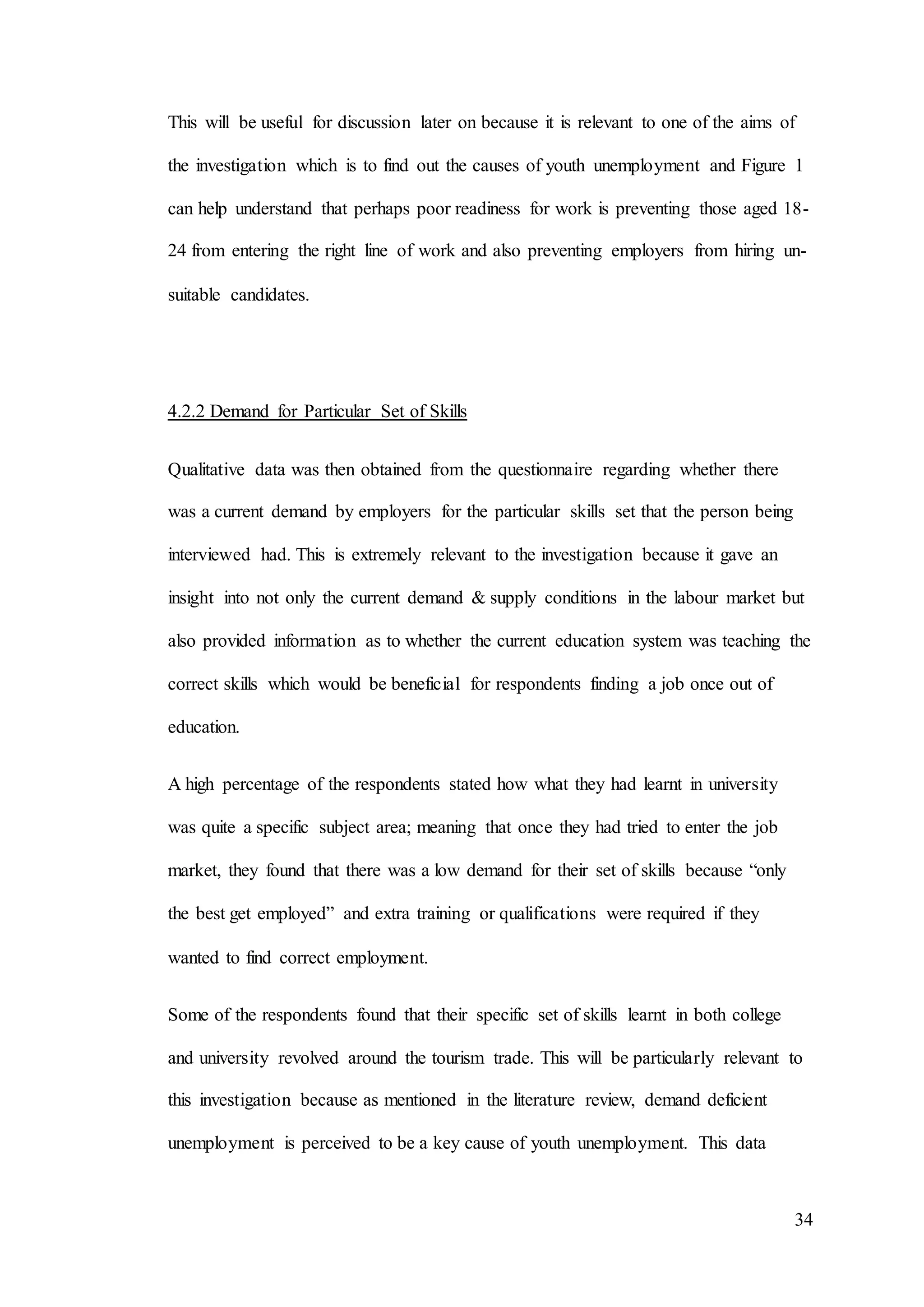 34
This will be useful for discussion later on because it is relevant to one of the aims of
the investigation which is to find out the causes of youth unemployment and Figure 1
can help understand that perhaps poor readiness for work is preventing those aged 18-
24 from entering the right line of work and also preventing employers from hiring un-
suitable candidates.
4.2.2 Demand for Particular Set of Skills
Qualitative data was then obtained from the questionnaire regarding whether there
was a current demand by employers for the particular skills set that the person being
interviewed had. This is extremely relevant to the investigation because it gave an
insight into not only the current demand & supply conditions in the labour market but
also provided information as to whether the current education system was teaching the
correct skills which would be beneficial for respondents finding a job once out of
education.
A high percentage of the respondents stated how what they had learnt in university
was quite a specific subject area; meaning that once they had tried to enter the job
market, they found that there was a low demand for their set of skills because “only
the best get employed” and extra training or qualifications were required if they
wanted to find correct employment.
Some of the respondents found that their specific set of skills learnt in both college
and university revolved around the tourism trade. This will be particularly relevant to
this investigation because as mentioned in the literature review, demand deficient
unemployment is perceived to be a key cause of youth unemployment. This data
 