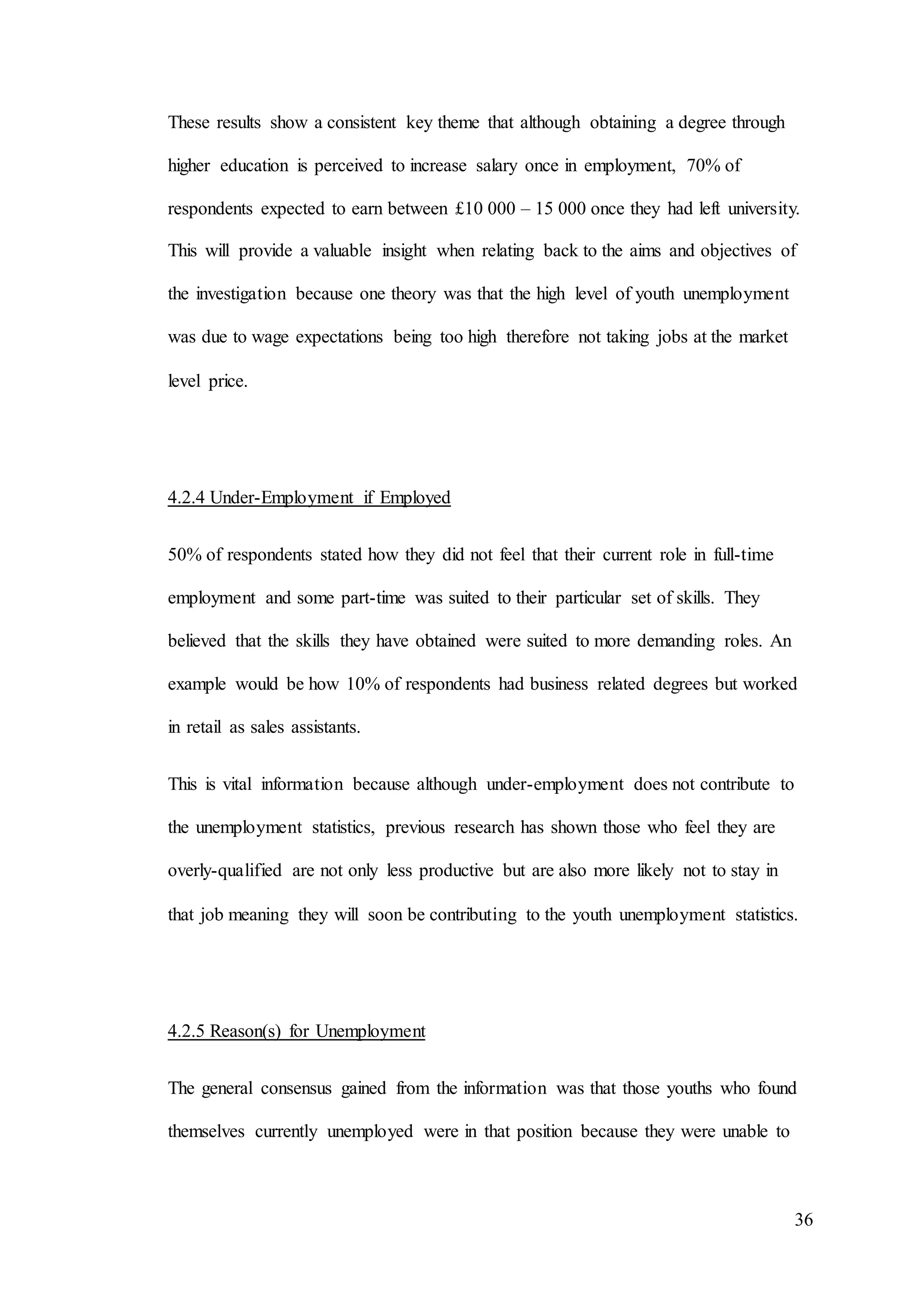 36
These results show a consistent key theme that although obtaining a degree through
higher education is perceived to increase salary once in employment, 70% of
respondents expected to earn between £10 000 – 15 000 once they had left university.
This will provide a valuable insight when relating back to the aims and objectives of
the investigation because one theory was that the high level of youth unemployment
was due to wage expectations being too high therefore not taking jobs at the market
level price.
4.2.4 Under-Employment if Employed
50% of respondents stated how they did not feel that their current role in full-time
employment and some part-time was suited to their particular set of skills. They
believed that the skills they have obtained were suited to more demanding roles. An
example would be how 10% of respondents had business related degrees but worked
in retail as sales assistants.
This is vital information because although under-employment does not contribute to
the unemployment statistics, previous research has shown those who feel they are
overly-qualified are not only less productive but are also more likely not to stay in
that job meaning they will soon be contributing to the youth unemployment statistics.
4.2.5 Reason(s) for Unemployment
The general consensus gained from the information was that those youths who found
themselves currently unemployed were in that position because they were unable to
 