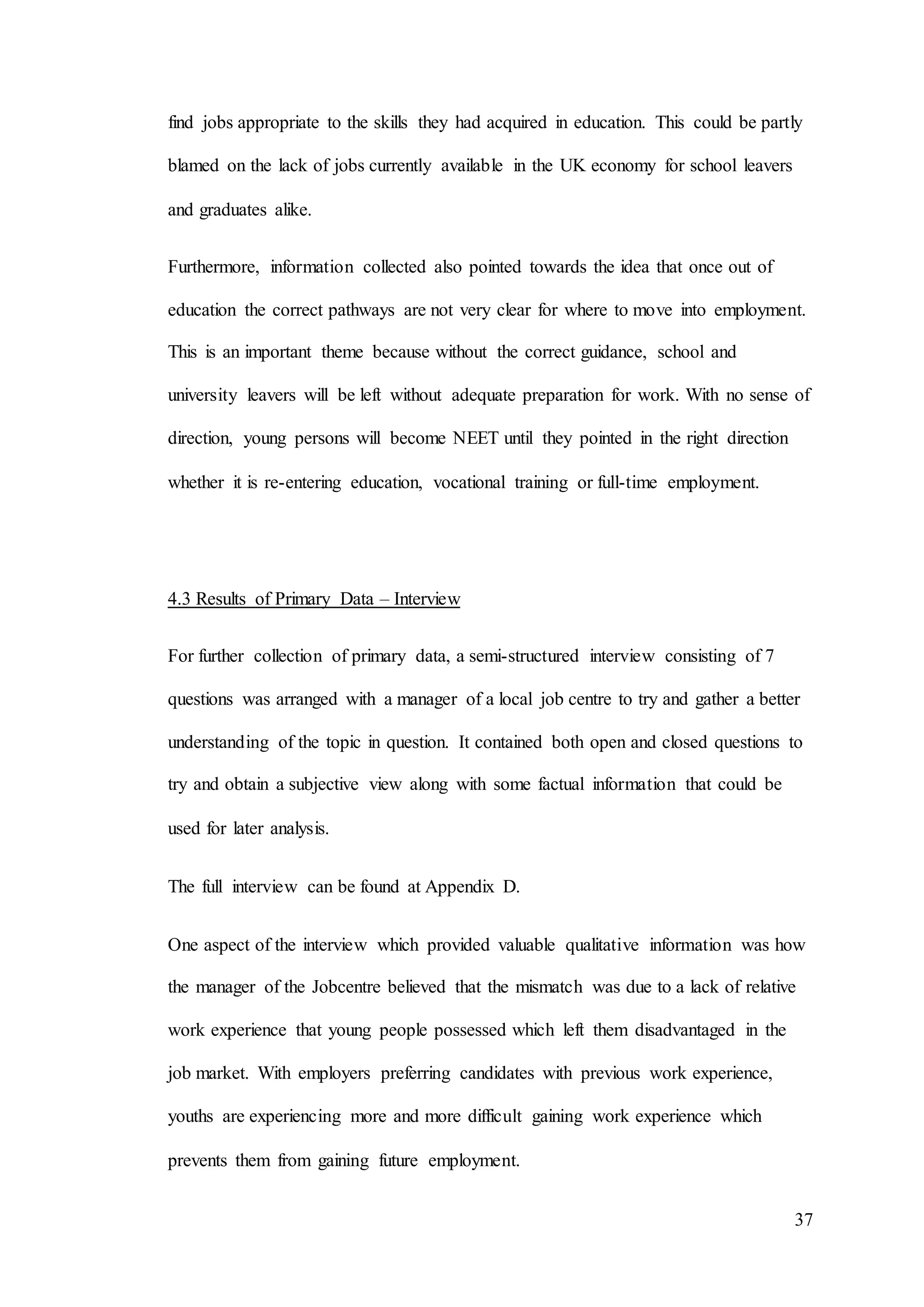 37
find jobs appropriate to the skills they had acquired in education. This could be partly
blamed on the lack of jobs currently available in the UK economy for school leavers
and graduates alike.
Furthermore, information collected also pointed towards the idea that once out of
education the correct pathways are not very clear for where to move into employment.
This is an important theme because without the correct guidance, school and
university leavers will be left without adequate preparation for work. With no sense of
direction, young persons will become NEET until they pointed in the right direction
whether it is re-entering education, vocational training or full-time employment.
4.3 Results of Primary Data – Interview
For further collection of primary data, a semi-structured interview consisting of 7
questions was arranged with a manager of a local job centre to try and gather a better
understanding of the topic in question. It contained both open and closed questions to
try and obtain a subjective view along with some factual information that could be
used for later analysis.
The full interview can be found at Appendix D.
One aspect of the interview which provided valuable qualitative information was how
the manager of the Jobcentre believed that the mismatch was due to a lack of relative
work experience that young people possessed which left them disadvantaged in the
job market. With employers preferring candidates with previous work experience,
youths are experiencing more and more difficult gaining work experience which
prevents them from gaining future employment.
 