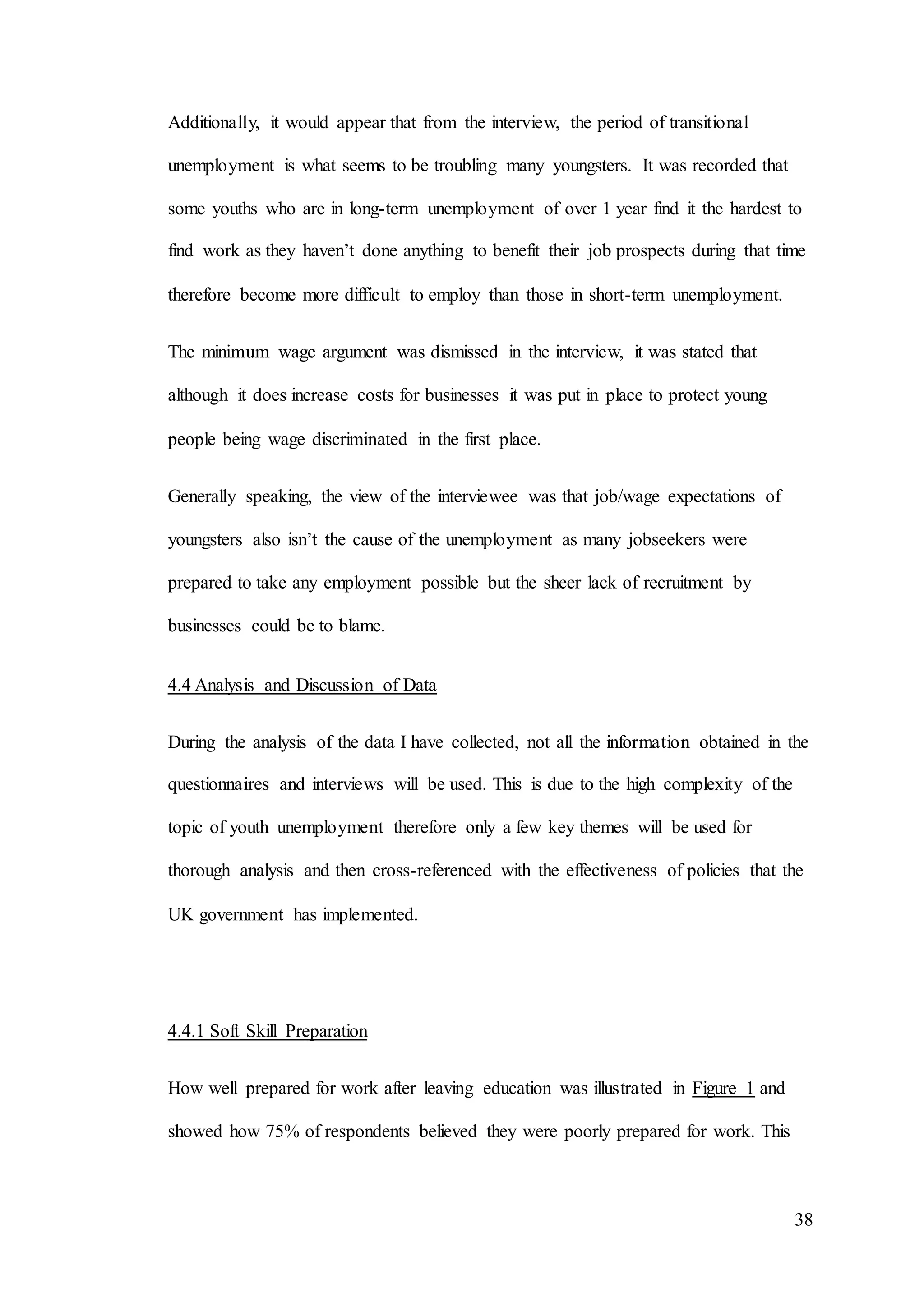 38
Additionally, it would appear that from the interview, the period of transitional
unemployment is what seems to be troubling many youngsters. It was recorded that
some youths who are in long-term unemployment of over 1 year find it the hardest to
find work as they haven’t done anything to benefit their job prospects during that time
therefore become more difficult to employ than those in short-term unemployment.
The minimum wage argument was dismissed in the interview, it was stated that
although it does increase costs for businesses it was put in place to protect young
people being wage discriminated in the first place.
Generally speaking, the view of the interviewee was that job/wage expectations of
youngsters also isn’t the cause of the unemployment as many jobseekers were
prepared to take any employment possible but the sheer lack of recruitment by
businesses could be to blame.
4.4 Analysis and Discussion of Data
During the analysis of the data I have collected, not all the information obtained in the
questionnaires and interviews will be used. This is due to the high complexity of the
topic of youth unemployment therefore only a few key themes will be used for
thorough analysis and then cross-referenced with the effectiveness of policies that the
UK government has implemented.
4.4.1 Soft Skill Preparation
How well prepared for work after leaving education was illustrated in Figure 1 and
showed how 75% of respondents believed they were poorly prepared for work. This
 
