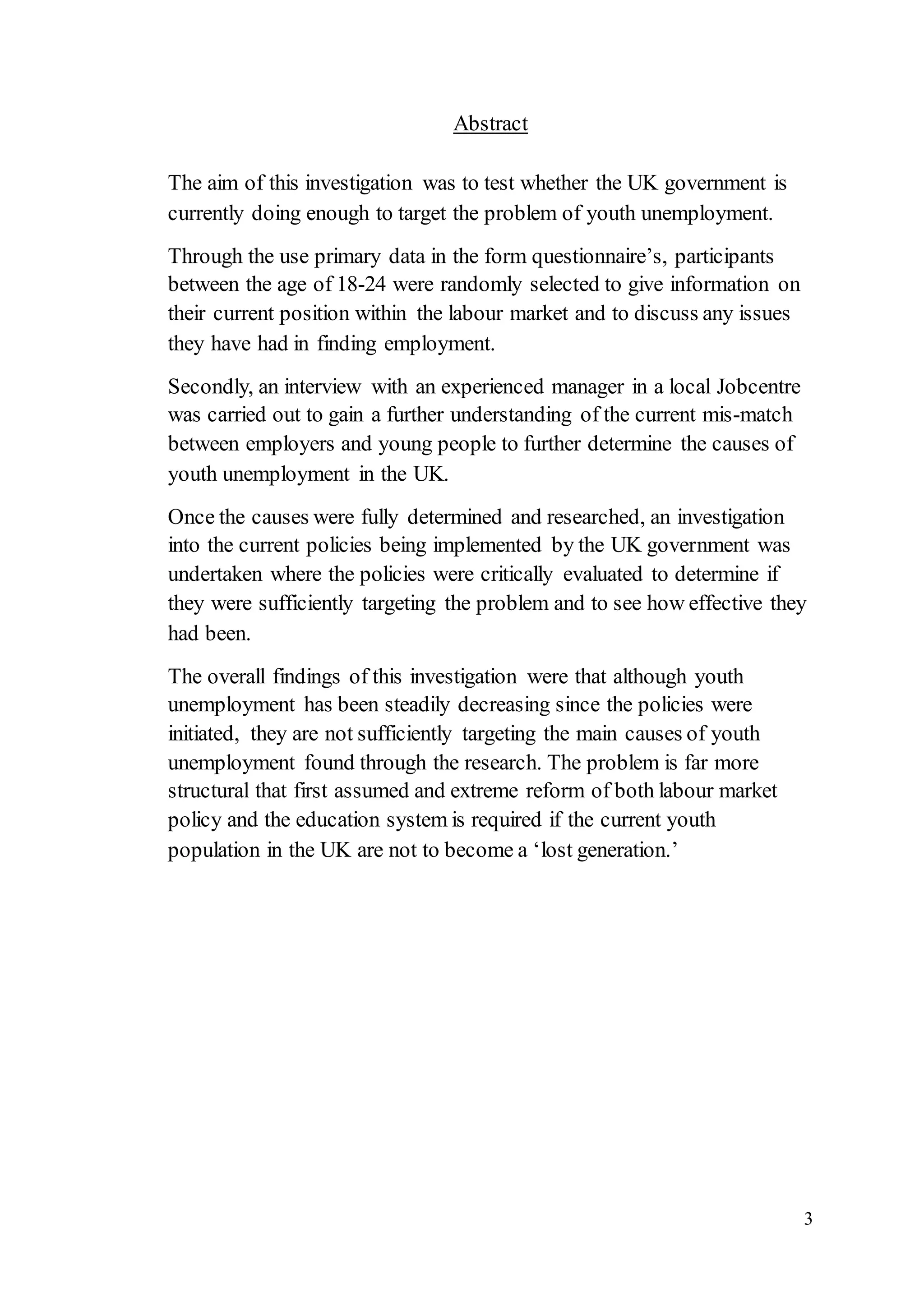 3
Abstract
The aim of this investigation was to test whether the UK government is
currently doing enough to target the problem of youth unemployment.
Through the use primary data in the form questionnaire’s, participants
between the age of 18-24 were randomly selected to give information on
their current position within the labour market and to discuss any issues
they have had in finding employment.
Secondly, an interview with an experienced manager in a local Jobcentre
was carried out to gain a further understanding of the current mis-match
between employers and young people to further determine the causes of
youth unemployment in the UK.
Once the causes were fully determined and researched, an investigation
into the current policies being implemented by the UK government was
undertaken where the policies were critically evaluated to determine if
they were sufficiently targeting the problem and to see how effective they
had been.
The overall findings of this investigation were that although youth
unemployment has been steadily decreasing since the policies were
initiated, they are not sufficiently targeting the main causes of youth
unemployment found through the research. The problem is far more
structural that first assumed and extreme reform of both labour market
policy and the education system is required if the current youth
population in the UK are not to become a ‘lost generation.’
 