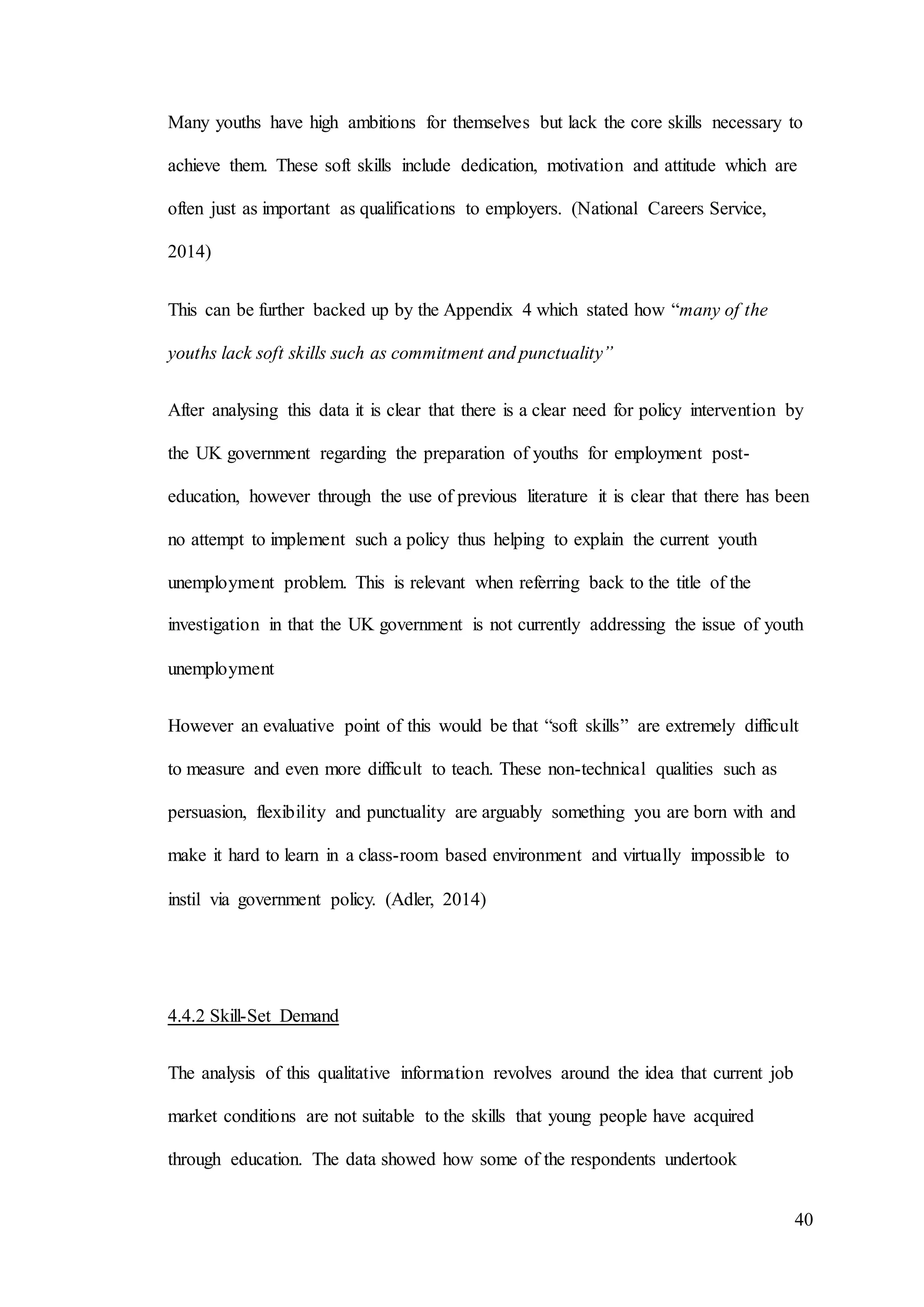40
Many youths have high ambitions for themselves but lack the core skills necessary to
achieve them. These soft skills include dedication, motivation and attitude which are
often just as important as qualifications to employers. (National Careers Service,
2014)
This can be further backed up by the Appendix 4 which stated how “many of the
youths lack soft skills such as commitment and punctuality”
After analysing this data it is clear that there is a clear need for policy intervention by
the UK government regarding the preparation of youths for employment post-
education, however through the use of previous literature it is clear that there has been
no attempt to implement such a policy thus helping to explain the current youth
unemployment problem. This is relevant when referring back to the title of the
investigation in that the UK government is not currently addressing the issue of youth
unemployment
However an evaluative point of this would be that “soft skills” are extremely difficult
to measure and even more difficult to teach. These non-technical qualities such as
persuasion, flexibility and punctuality are arguably something you are born with and
make it hard to learn in a class-room based environment and virtually impossible to
instil via government policy. (Adler, 2014)
4.4.2 Skill-Set Demand
The analysis of this qualitative information revolves around the idea that current job
market conditions are not suitable to the skills that young people have acquired
through education. The data showed how some of the respondents undertook
 