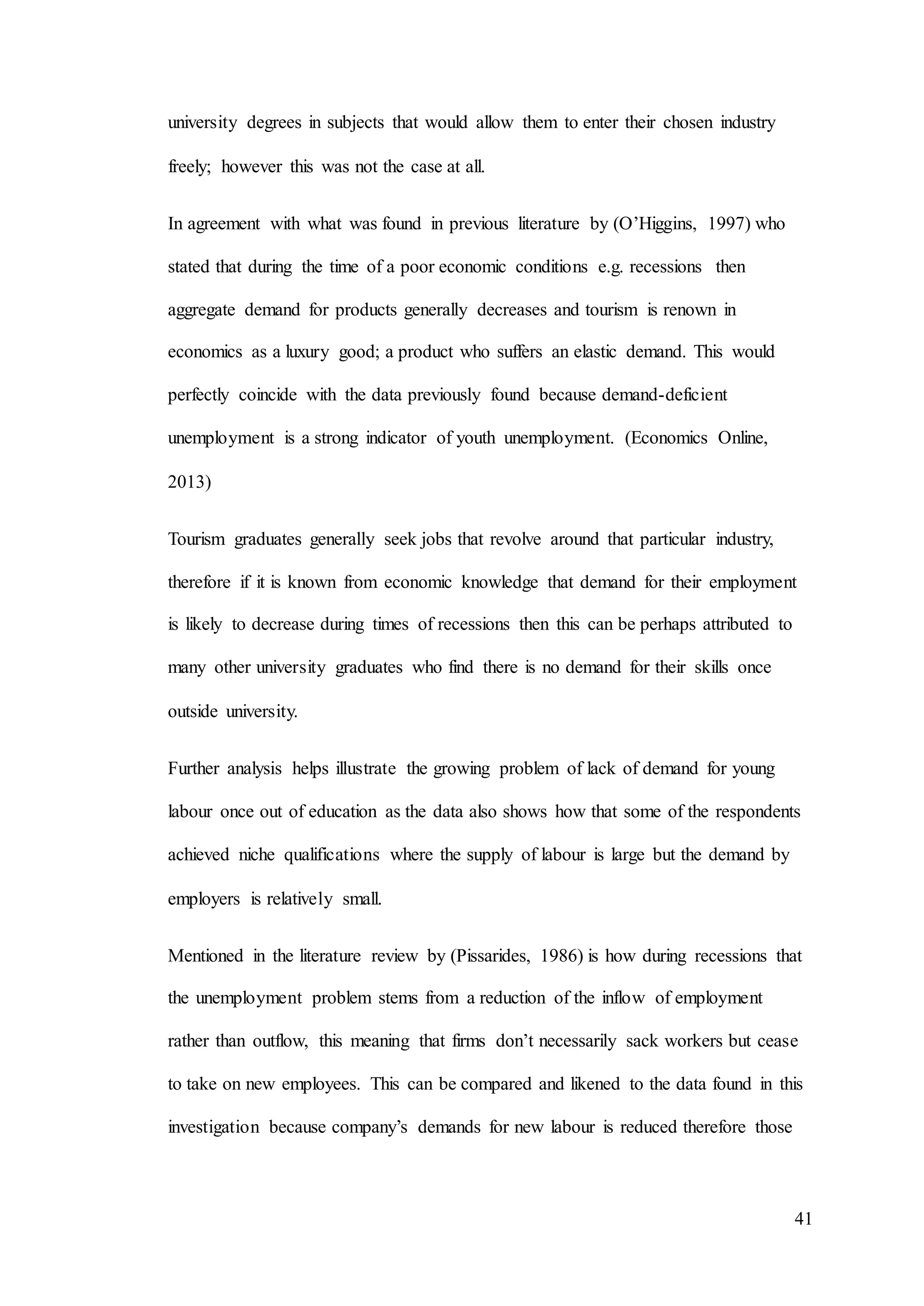 41
university degrees in subjects that would allow them to enter their chosen industry
freely; however this was not the case at all.
In agreement with what was found in previous literature by (O’Higgins, 1997) who
stated that during the time of a poor economic conditions e.g. recessions then
aggregate demand for products generally decreases and tourism is renown in
economics as a luxury good; a product who suffers an elastic demand. This would
perfectly coincide with the data previously found because demand-deficient
unemployment is a strong indicator of youth unemployment. (Economics Online,
2013)
Tourism graduates generally seek jobs that revolve around that particular industry,
therefore if it is known from economic knowledge that demand for their employment
is likely to decrease during times of recessions then this can be perhaps attributed to
many other university graduates who find there is no demand for their skills once
outside university.
Further analysis helps illustrate the growing problem of lack of demand for young
labour once out of education as the data also shows how that some of the respondents
achieved niche qualifications where the supply of labour is large but the demand by
employers is relatively small.
Mentioned in the literature review by (Pissarides, 1986) is how during recessions that
the unemployment problem stems from a reduction of the inflow of employment
rather than outflow, this meaning that firms don’t necessarily sack workers but cease
to take on new employees. This can be compared and likened to the data found in this
investigation because company’s demands for new labour is reduced therefore those
 
