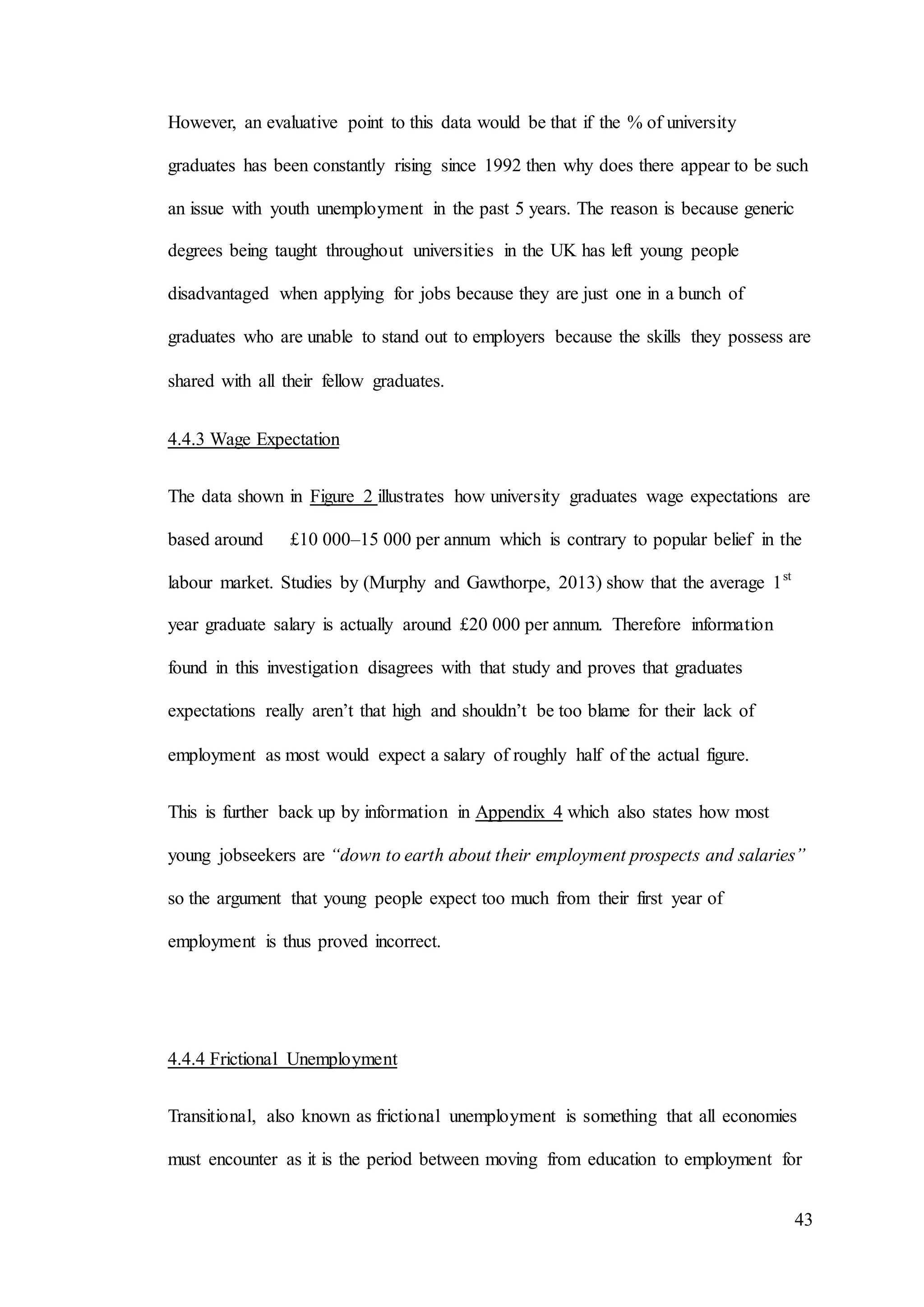 43
However, an evaluative point to this data would be that if the % of university
graduates has been constantly rising since 1992 then why does there appear to be such
an issue with youth unemployment in the past 5 years. The reason is because generic
degrees being taught throughout universities in the UK has left young people
disadvantaged when applying for jobs because they are just one in a bunch of
graduates who are unable to stand out to employers because the skills they possess are
shared with all their fellow graduates.
4.4.3 Wage Expectation
The data shown in Figure 2 illustrates how university graduates wage expectations are
based around £10 000–15 000 per annum which is contrary to popular belief in the
labour market. Studies by (Murphy and Gawthorpe, 2013) show that the average 1st
year graduate salary is actually around £20 000 per annum. Therefore information
found in this investigation disagrees with that study and proves that graduates
expectations really aren’t that high and shouldn’t be too blame for their lack of
employment as most would expect a salary of roughly half of the actual figure.
This is further back up by information in Appendix 4 which also states how most
young jobseekers are “down to earth about their employment prospects and salaries”
so the argument that young people expect too much from their first year of
employment is thus proved incorrect.
4.4.4 Frictional Unemployment
Transitional, also known as frictional unemployment is something that all economies
must encounter as it is the period between moving from education to employment for
 