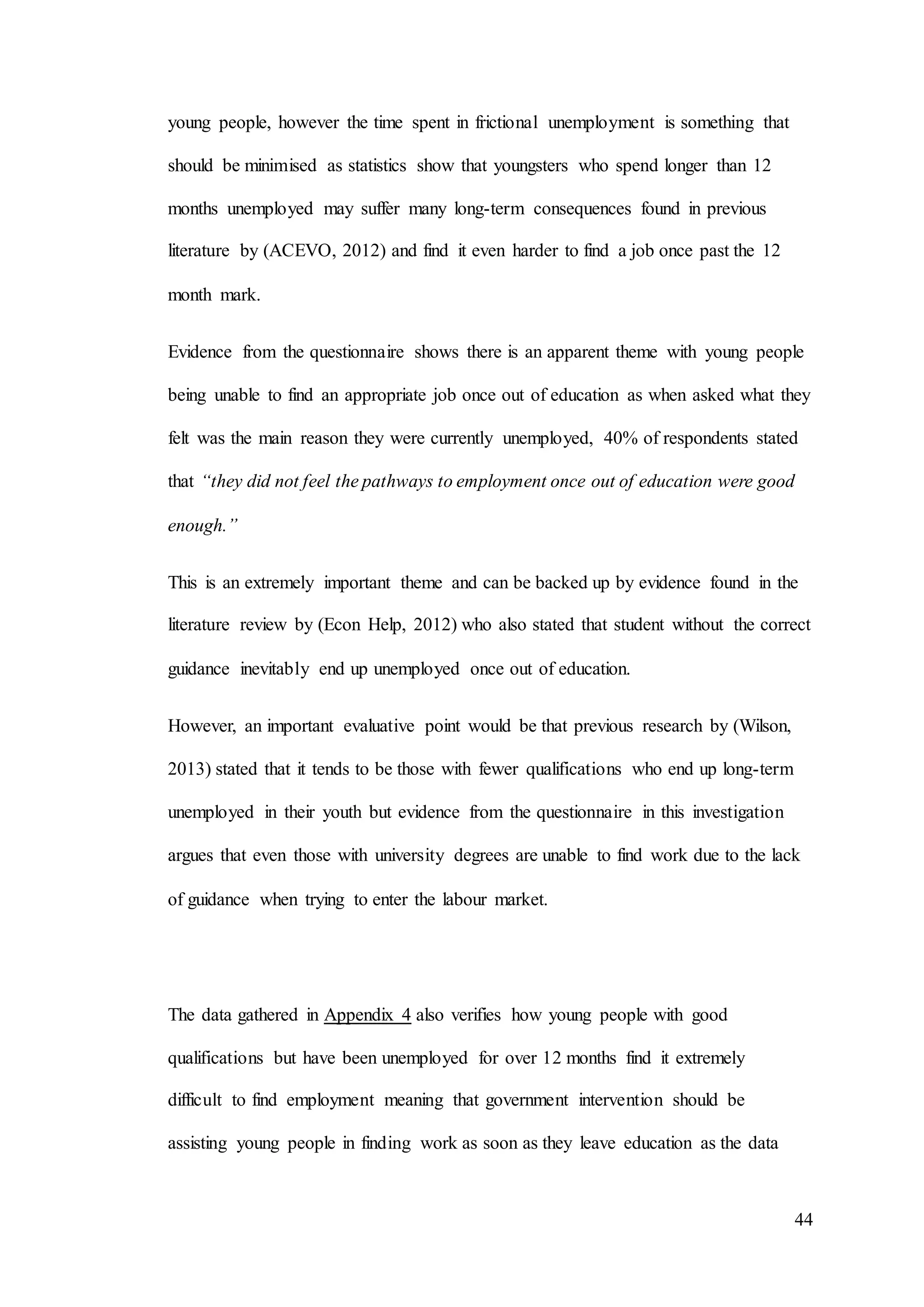 44
young people, however the time spent in frictional unemployment is something that
should be minimised as statistics show that youngsters who spend longer than 12
months unemployed may suffer many long-term consequences found in previous
literature by (ACEVO, 2012) and find it even harder to find a job once past the 12
month mark.
Evidence from the questionnaire shows there is an apparent theme with young people
being unable to find an appropriate job once out of education as when asked what they
felt was the main reason they were currently unemployed, 40% of respondents stated
that “they did not feel the pathways to employment once out of education were good
enough.”
This is an extremely important theme and can be backed up by evidence found in the
literature review by (Econ Help, 2012) who also stated that student without the correct
guidance inevitably end up unemployed once out of education.
However, an important evaluative point would be that previous research by (Wilson,
2013) stated that it tends to be those with fewer qualifications who end up long-term
unemployed in their youth but evidence from the questionnaire in this investigation
argues that even those with university degrees are unable to find work due to the lack
of guidance when trying to enter the labour market.
The data gathered in Appendix 4 also verifies how young people with good
qualifications but have been unemployed for over 12 months find it extremely
difficult to find employment meaning that government intervention should be
assisting young people in finding work as soon as they leave education as the data
 