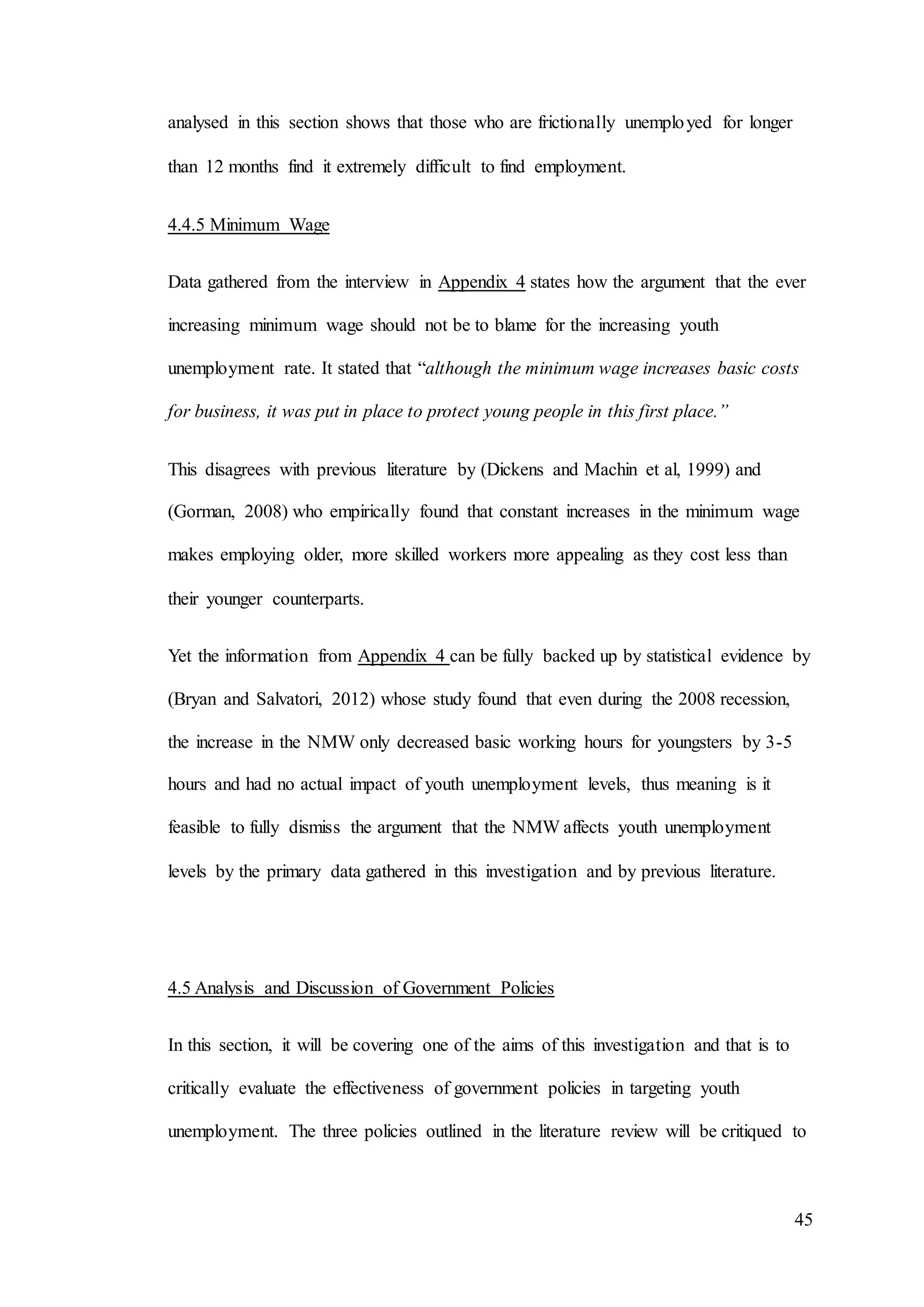45
analysed in this section shows that those who are frictionally unemployed for longer
than 12 months find it extremely difficult to find employment.
4.4.5 Minimum Wage
Data gathered from the interview in Appendix 4 states how the argument that the ever
increasing minimum wage should not be to blame for the increasing youth
unemployment rate. It stated that “although the minimum wage increases basic costs
for business, it was put in place to protect young people in this first place.”
This disagrees with previous literature by (Dickens and Machin et al, 1999) and
(Gorman, 2008) who empirically found that constant increases in the minimum wage
makes employing older, more skilled workers more appealing as they cost less than
their younger counterparts.
Yet the information from Appendix 4 can be fully backed up by statistical evidence by
(Bryan and Salvatori, 2012) whose study found that even during the 2008 recession,
the increase in the NMW only decreased basic working hours for youngsters by 3-5
hours and had no actual impact of youth unemployment levels, thus meaning is it
feasible to fully dismiss the argument that the NMW affects youth unemployment
levels by the primary data gathered in this investigation and by previous literature.
4.5 Analysis and Discussion of Government Policies
In this section, it will be covering one of the aims of this investigation and that is to
critically evaluate the effectiveness of government policies in targeting youth
unemployment. The three policies outlined in the literature review will be critiqued to
 