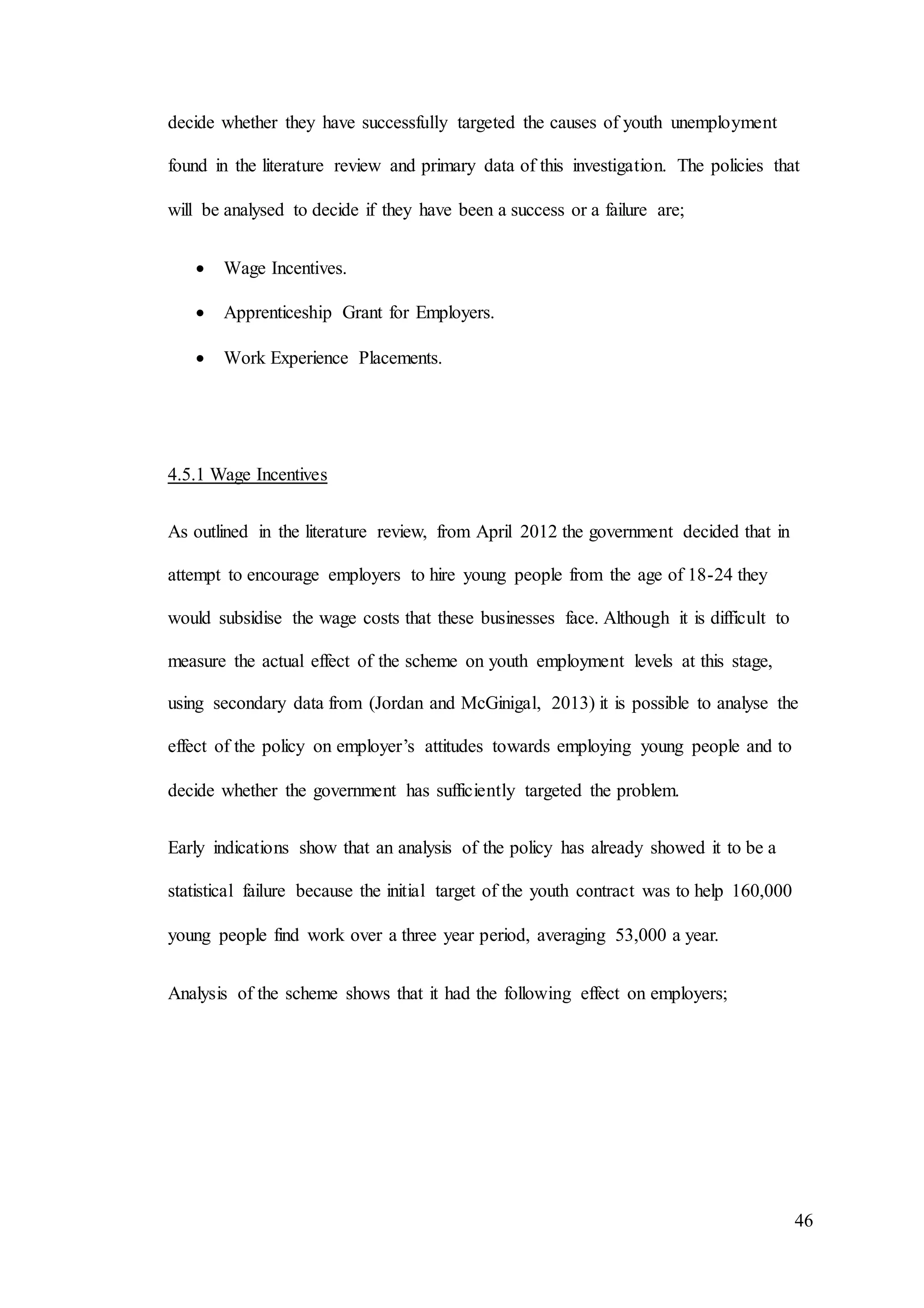 46
decide whether they have successfully targeted the causes of youth unemployment
found in the literature review and primary data of this investigation. The policies that
will be analysed to decide if they have been a success or a failure are;
 Wage Incentives.
 Apprenticeship Grant for Employers.
 Work Experience Placements.
4.5.1 Wage Incentives
As outlined in the literature review, from April 2012 the government decided that in
attempt to encourage employers to hire young people from the age of 18-24 they
would subsidise the wage costs that these businesses face. Although it is difficult to
measure the actual effect of the scheme on youth employment levels at this stage,
using secondary data from (Jordan and McGinigal, 2013) it is possible to analyse the
effect of the policy on employer’s attitudes towards employing young people and to
decide whether the government has sufficiently targeted the problem.
Early indications show that an analysis of the policy has already showed it to be a
statistical failure because the initial target of the youth contract was to help 160,000
young people find work over a three year period, averaging 53,000 a year.
Analysis of the scheme shows that it had the following effect on employers;
 