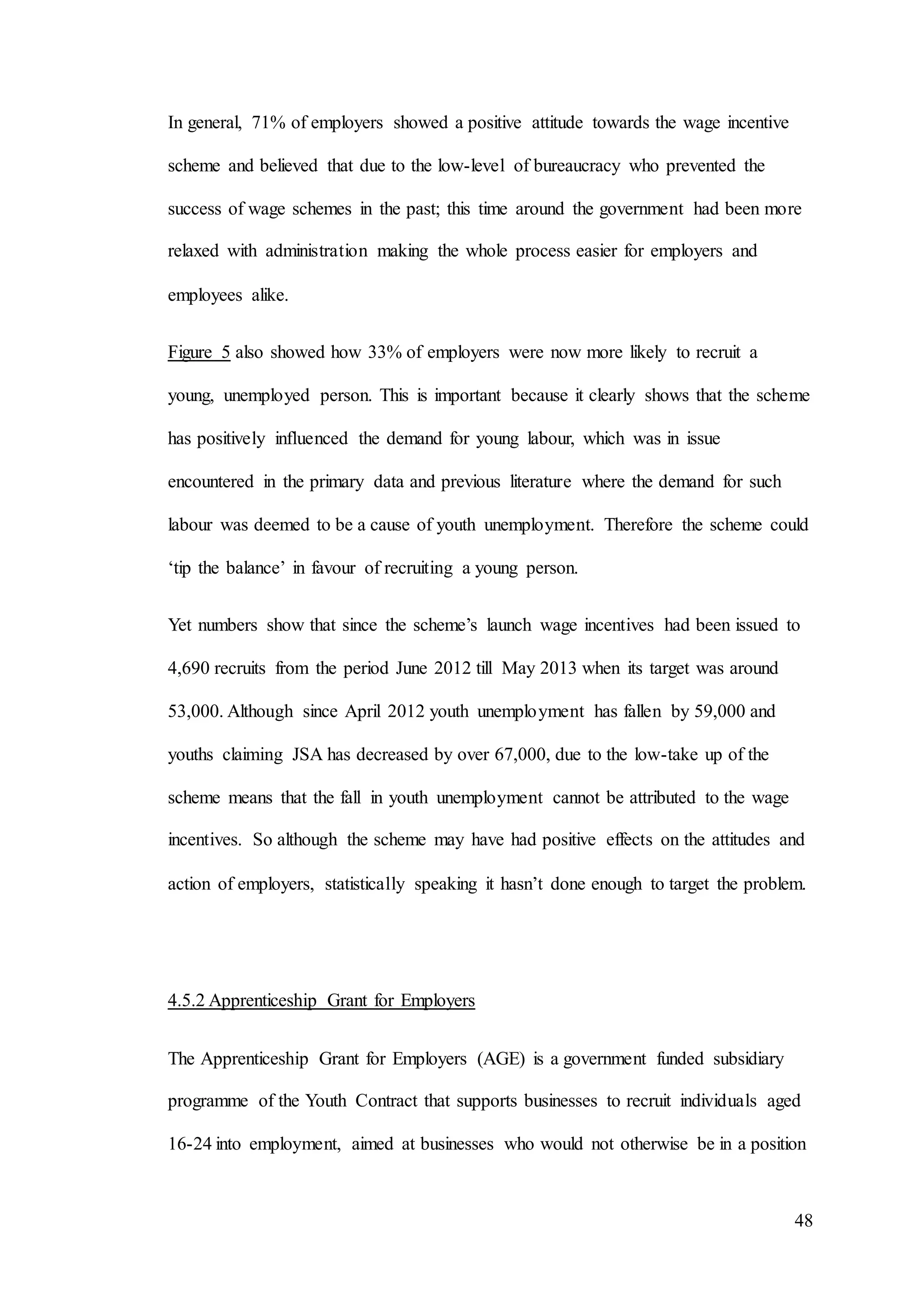 48
In general, 71% of employers showed a positive attitude towards the wage incentive
scheme and believed that due to the low-level of bureaucracy who prevented the
success of wage schemes in the past; this time around the government had been more
relaxed with administration making the whole process easier for employers and
employees alike.
Figure 5 also showed how 33% of employers were now more likely to recruit a
young, unemployed person. This is important because it clearly shows that the scheme
has positively influenced the demand for young labour, which was in issue
encountered in the primary data and previous literature where the demand for such
labour was deemed to be a cause of youth unemployment. Therefore the scheme could
‘tip the balance’ in favour of recruiting a young person.
Yet numbers show that since the scheme’s launch wage incentives had been issued to
4,690 recruits from the period June 2012 till May 2013 when its target was around
53,000. Although since April 2012 youth unemployment has fallen by 59,000 and
youths claiming JSA has decreased by over 67,000, due to the low-take up of the
scheme means that the fall in youth unemployment cannot be attributed to the wage
incentives. So although the scheme may have had positive effects on the attitudes and
action of employers, statistically speaking it hasn’t done enough to target the problem.
4.5.2 Apprenticeship Grant for Employers
The Apprenticeship Grant for Employers (AGE) is a government funded subsidiary
programme of the Youth Contract that supports businesses to recruit individuals aged
16-24 into employment, aimed at businesses who would not otherwise be in a position
 