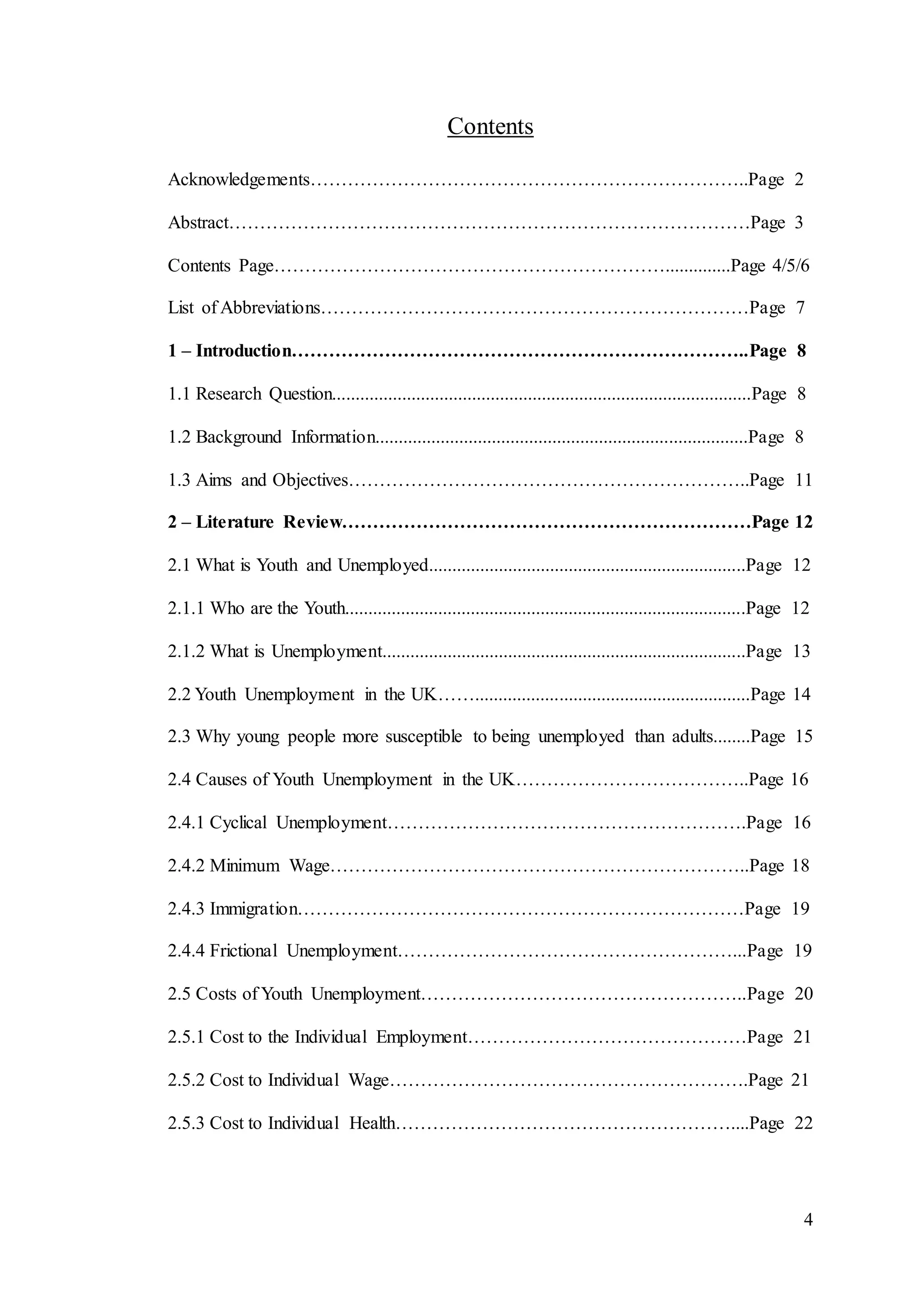 4
Contents
Acknowledgements……………………………………………………………..Page 2
Abstract…………………………………………………………………………Page 3
Contents Page………………………………………………………..............Page 4/5/6
List of Abbreviations……………………………………………………………Page 7
1 – Introduction………………………………………………………………..Page 8
1.1 Research Question..........................................................................................Page 8
1.2 Background Information................................................................................Page 8
1.3 Aims and Objectives………………………………………………………..Page 11
2 – Literature Review…………………………………………………………Page 12
2.1 What is Youth and Unemployed....................................................................Page 12
2.1.1 Who are the Youth......................................................................................Page 12
2.1.2 What is Unemployment..............................................................................Page 13
2.2 Youth Unemployment in the UK……...........................................................Page 14
2.3 Why young people more susceptible to being unemployed than adults........Page 15
2.4 Causes of Youth Unemployment in the UK………………………………..Page 16
2.4.1 Cyclical Unemployment………………………………………………….Page 16
2.4.2 Minimum Wage…………………………………………………………..Page 18
2.4.3 Immigration………………………………………………………………Page 19
2.4.4 Frictional Unemployment………………………………………………...Page 19
2.5 Costs of Youth Unemployment……………………………………………..Page 20
2.5.1 Cost to the Individual Employment………………………………………Page 21
2.5.2 Cost to Individual Wage………………………………………………….Page 21
2.5.3 Cost to Individual Health………………………………………………....Page 22
 